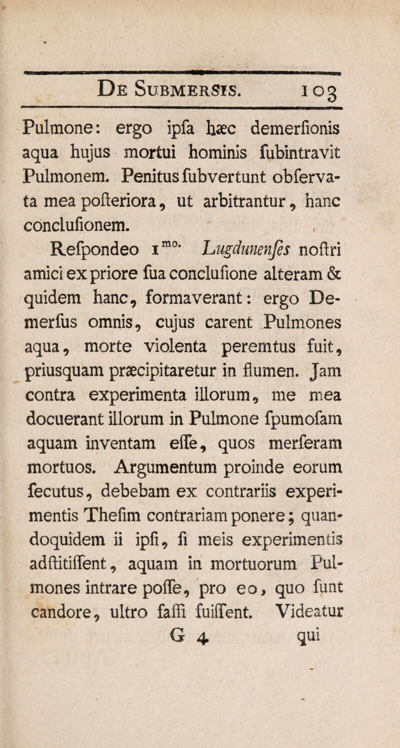 Pulmone: ergo ipfa hac demerfionis aqua hujus mortui hominis fubintravit Pulmonem. Penitus fubvertunt obferva- ta mea pofleriora, ut arbitrantur, hanc conclufionem. Refpondeo imo' Lugdunenjes noftri amici ex priore fua conclufione alteram & quidem hanc, formaverant: ergo De- merfus omnis, cujus carent Pulmones aqua, morte violenta peremtus fuit, priusquam praecipitaretur in flumen. Jam contra experimenta illorum, me mea docuerant illorum in Pulmone fpumofam aquam inventam efie, quos merferam mortuos. Argumentum proinde eorum fecutus, debebam ex contrariis experi¬ mentis Thefim contrariam ponere; quan¬ doquidem ii ipfi, fi meis experimentis adftitiffent, aquam in mortuorum Pul¬ mones intrare pofle, pro e o, quo funt candore, ultro falli fuiffent. Videatur