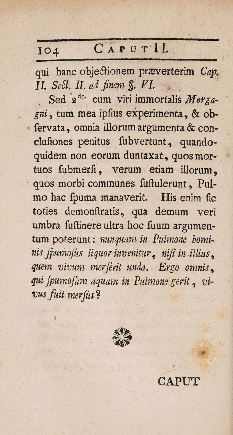 qui hanc obje&ionem praeverterim Cap. II. Sect. II. ad finem §. VI. Sed ad0' cura viri immortalis Morga¬ gni, tum mea ipfius experimenta, & ob- • fervata, omnia illorum argumenta & con- clufiones penitus fubvertunt, quando¬ quidem non eorum duntaxat, quos mor¬ tuos fubmerfi, verum edam illorum, quos morbi communes fuftulerunt, Pul¬ mo hac fpuma manaverit. His enim fic toties demonftratis, qua demum veri umbra fuftinere ultra hoc fuum argumen¬ tum poterunt: nunquam in Pulmone homi¬ nis jpumofiis liquor invenitur, nifi in illius., quem vivum merjerit unda. Ergo omnis, qui Jpumofam aquam in Pulmone gerit, tri¬ vus fuit merjus ? CAPUT