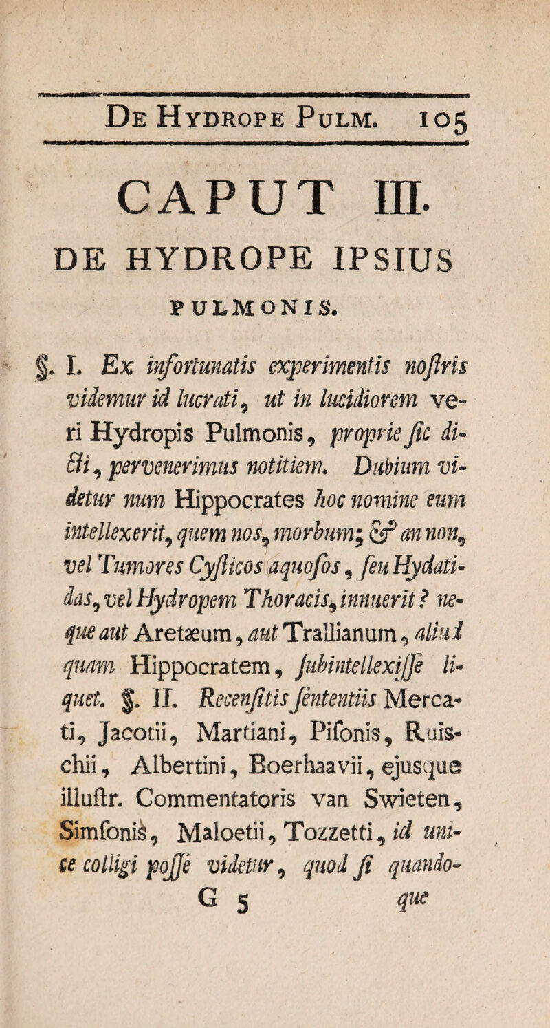 caput in. DE HYDROPE IPSIUS PULMONIS. §. I. Ex infortunatis experimentis nojiris videmur id lucrati, ut in lucidiorem ve¬ ri Hydropis Pulmonis, propriefic di- Sii, pervenerimus notitiem. Dubium vi¬ detur num Hippocrates hoc nomine eum intellexerit, quem nos, morbum; C92 mo«, vel Tumores Cyfiicos aquofos, [eu Hydati- das, uei Hydropem Thoracis, innuerit ? ne¬ que aut Aretseum, Trallianum, aliud quam Hippocratem, jubintellexijfe li¬ quet. f. II. Recenjitis Jententiis Merca¬ ti, Jacotii, Martiani, Pifonis, Ruis- chii, Albertini, Eoerhaavii, ejusque illuftr. Commentatoris van Swieten, Simfoni&, Maloetii, Tozzetti, id uni¬ ce colligi pojfe videtur, quod Jt quando- G 5 que