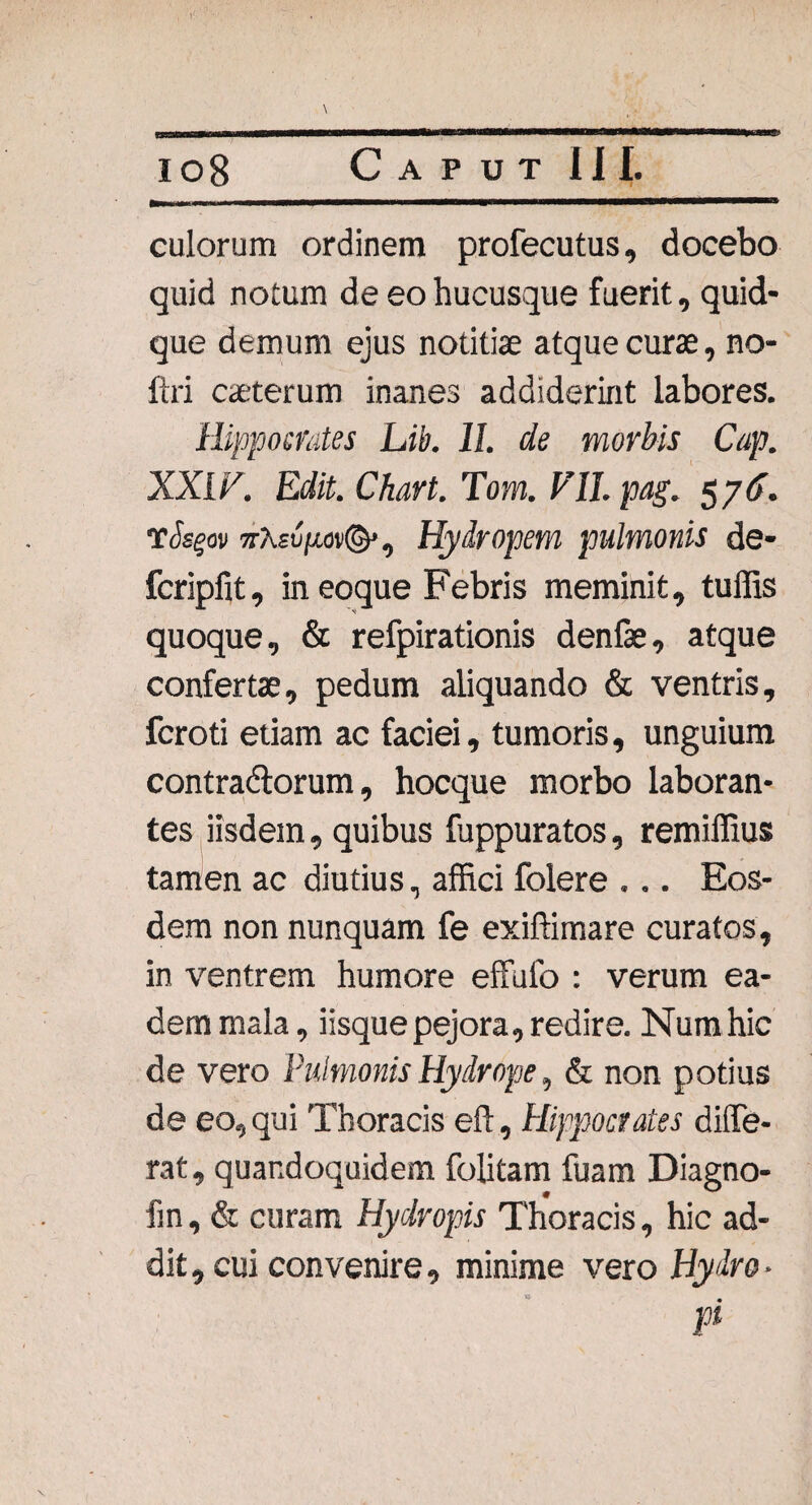 io8 Caput III._ culorum ordinem profecutus, docebo quid notum de eo hucusque fuerit, quid¬ que demum ejus notitiae atque curae, no- ftri caeterum inanes addiderint labores. Hippocrates Lib. II. de morbis Cap. XXIV. Edit. Chart. Tom. VII. pag. $76. TJsgov 7tA£u;x°v©’, Hydropem pulmonis de- fcripfit, ineoque Febris meminit, tuffis quoque, & refpirationis denfae, atque confertae, pedum aliquando & ventris, fcroti etiam ac faciei, tumoris, unguium contradlorum, hocque morbo laboran¬ tes iisdem, quibus fuppuratos, remiffius tamen ac diutius, affici folere ... Eos¬ dem non nunquam fe exiftimare curatos, in ventrem humore effuio : verum ea¬ dem mala, iisque pejora, redire. Num hic de vero Pulmonis Hydrope, & non potius de eo, qui Thoracis eft, Hippocrates diffe¬ rat, quandoquidem folitam fuam Diagno- fm, & curam Hydropis Thoracis, hic ad¬ dit , cui convenire, minime vero Hydro * pi