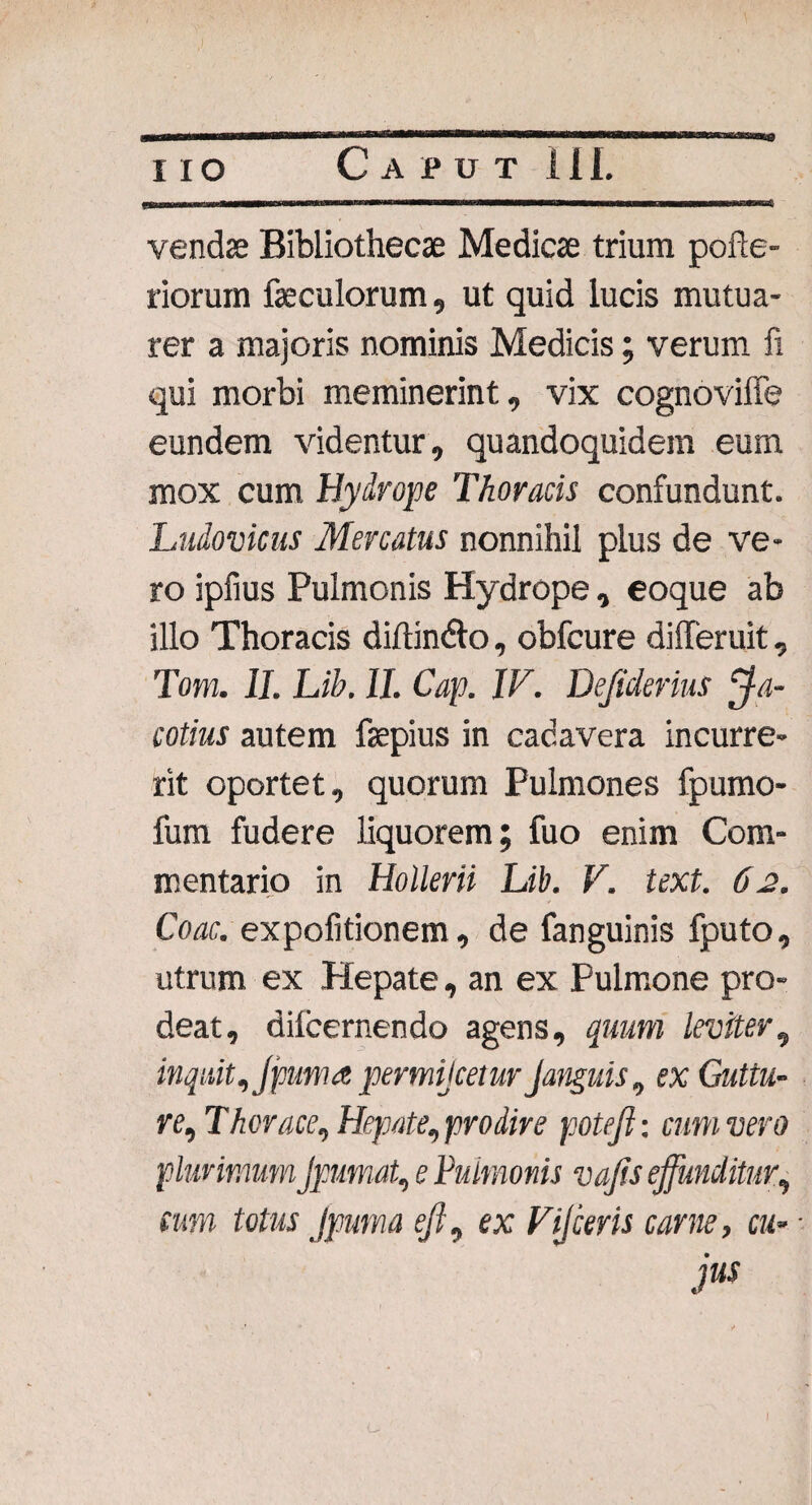 vendae Bibliothecae Medicae trium pofte- riorum feculorum, ut quid lucis mutua¬ rer a majoris nominis Medicis; verum fi qui morbi meminerint, vix cognoviffe eundem videntur, quandoquidem eum mox cum Hydrope Thoracis confundunt. Ludovicus Mercatus nonnihil plus de ve¬ ro ipfius Pulmonis Hydrope, eoque ab illo Thoracis diftindto, obfcure differuit, Tom. II. Lib. 11. Cap. IV. Defiderius Ma¬ eotius autem faepius in cadavera incurre¬ rit oportet, quorum Pulmones fpumo- fum fudere liquorem; fuo enim Com¬ mentario in Hollerii Lib. V. text. 62. Coae, expofitionem , de fanguinis fputo, utrum ex Hepate, an ex Pulmone pro¬ deat, dilcernendo agens, quum leviter, inquit, Jpuma permijeetur Janguis, ex Guttu¬ re, Theraee, Hepate, prodire potejl: cum vero plurimumJpumat, e Pulmonis vafis effunditur, cum totus Jpuma ejl, ex Vijceris carne, cu- • jus