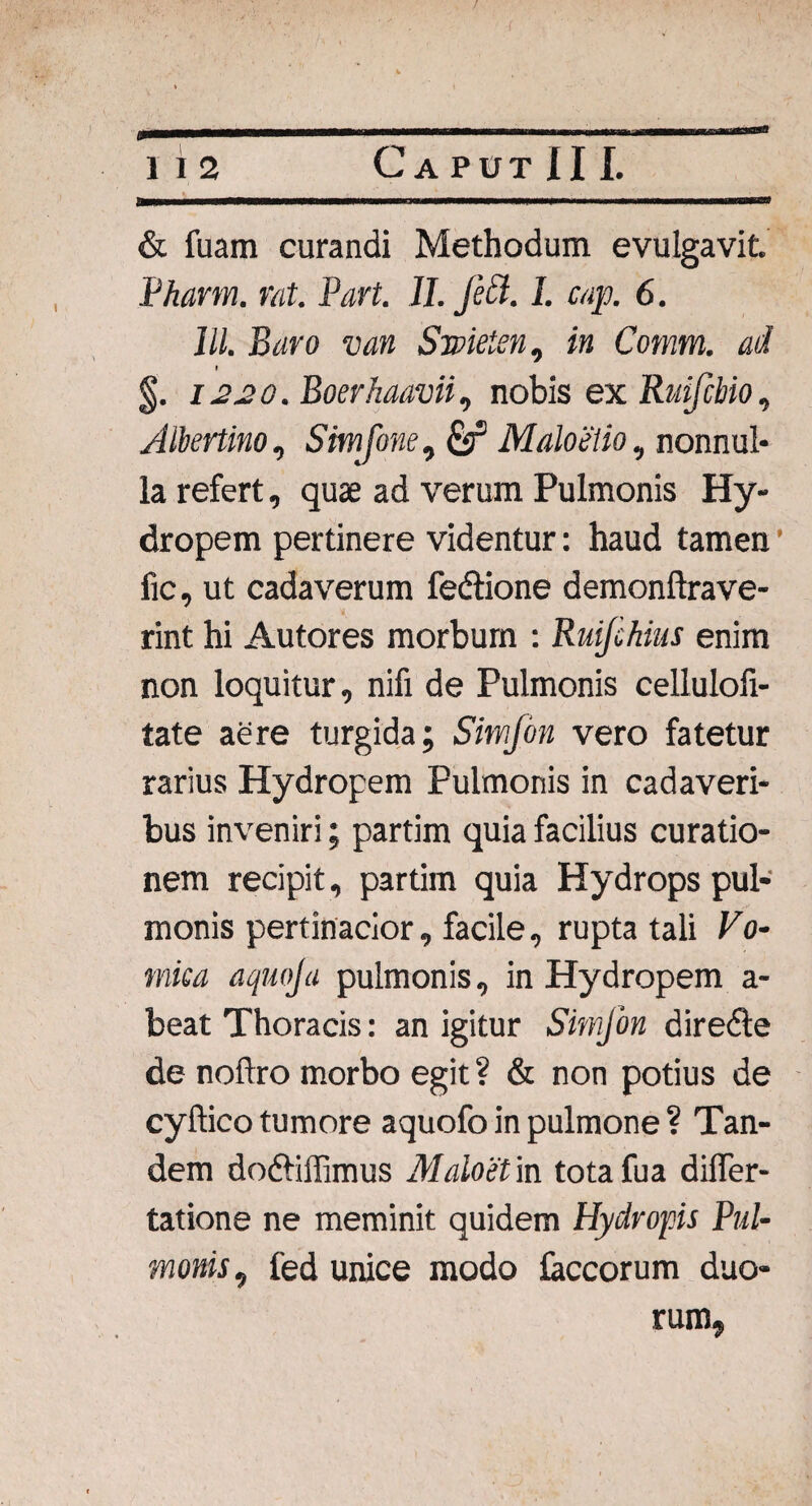 & fuam curandi Methodum evulgavit. Pharm. rat. Part. 11. jett. 1. cap. 6. lll. Baro van Smetsn, in Comm. ad » §. 1220. Boerhaavii, nobis ex Ruijcbio, Altertino, Simjone, £sf Maloetio, nonnul¬ la refert, quae ad verum Pulmonis Hy¬ dropem pertinere videntur: haud tamen fic, ut cadaverum fedtione demonftrave- rint hi Autores morbum : Ruijckius enim non loquitur, nifi de Pulmonis celluloli- tate aere turgida; Simfon vero fatetur rarius Hydropem Pulmonis in cadaveri¬ bus inveniri; partim quia facilius curatio¬ nem recipit, partim quia Hydrops pul¬ monis pertinacior, facile, rupta tali Vo¬ mica aquoja pulmonis, in Hydropem a- beat Thoracis: an igitur Sitnjon diredte de noftro morbo egit? & non potius de cyflico tumore aquofo in pulmone ? Tan¬ dem dodliffimus Malo et in totafua difler- tatione ne meminit quidem Hydropis Pul¬ monis , fed unice modo foccorum duo¬ rum,