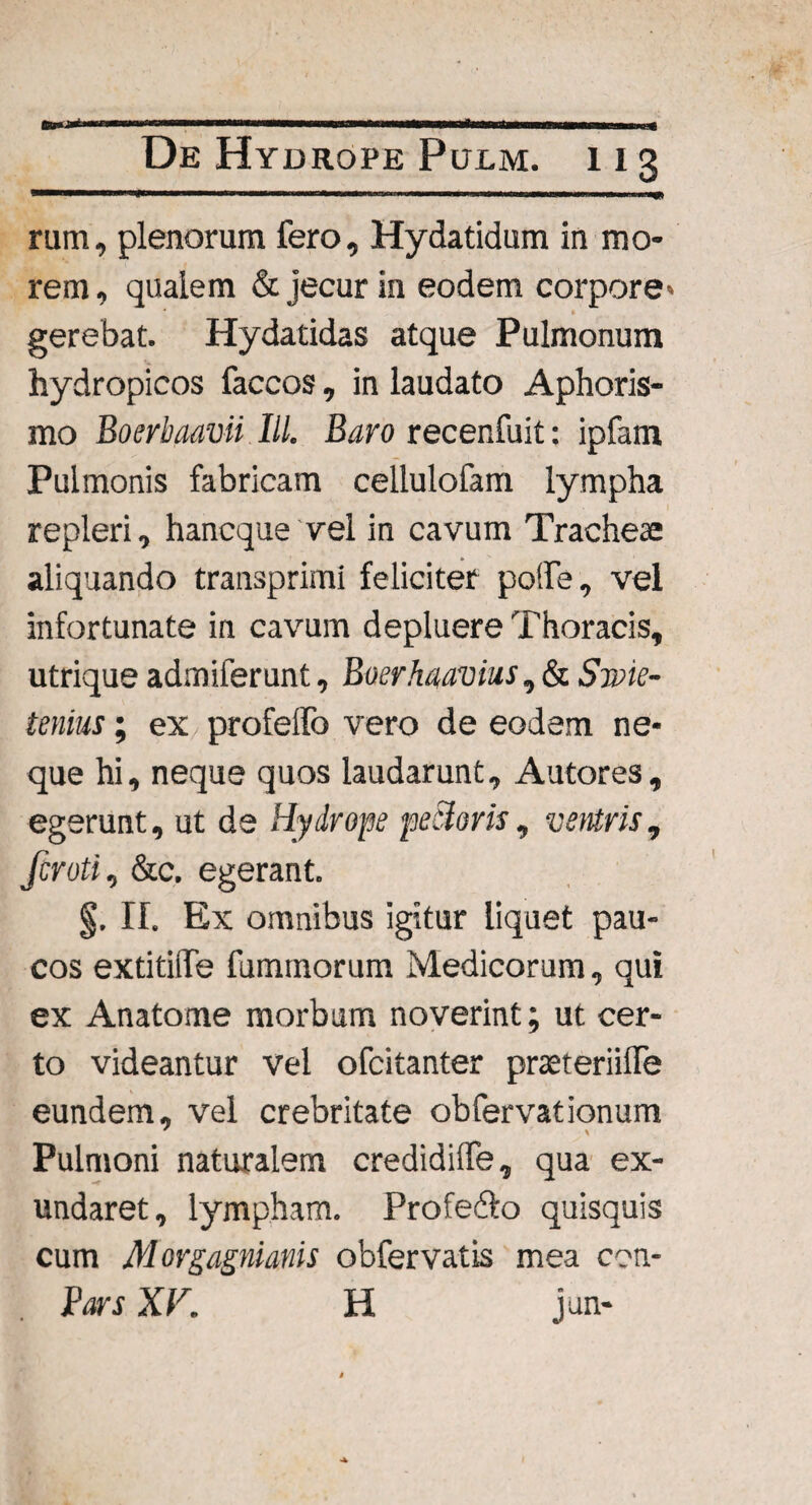 rum, plenorum fero, Hydatidum in mo¬ rem , qualem & jecur in eodem corpore* gerebat. Hydatidas atque Pulmonum hydropicos faccos, in laudato Aphoris- mo Boerbaavii IU. Baro recenfuit: ipfam Pulmonis fabricam cellulofam lympha repleri, hancque vel in cavum Tracheae aliquando transprimi feliciter po!fe, vel infortunate in cavum depluere Thoracis, utrique admiferunt, Boerhaavius, & Swie- tenius; ex profelfo vero de eodem ne¬ que hi, neque quos laudarunt, Autores, egerunt, ut de Hydrope peBoris, ventris, fcroti, &c. egerant. II. Ex omnibus igitur liquet pau¬ cos extitilfe fummorum Medicorum, qui ex Anatome morbum noverint; ut cer¬ to videantur vel ofcitanter pmeriilfe eundem, vel crebritate obfervationum Pulmoni naturalem credidilfe, qua ex¬ undaret, lympham. Profe&o quisquis cum Morgagniatiis obfervatis mea con- Pars XV. H jun-