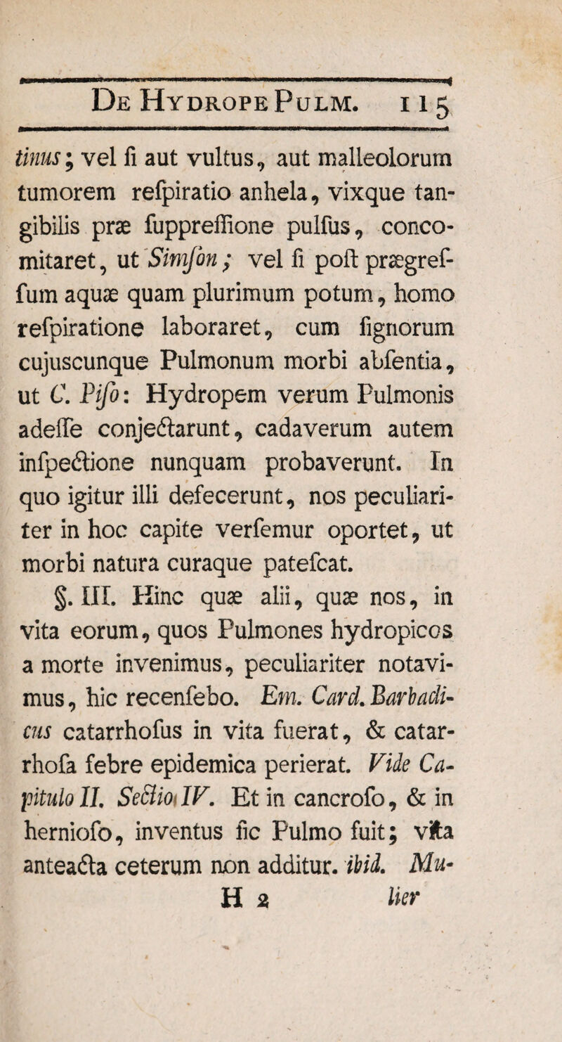 tinus; vel fi aut vultus, aut malleolorum tumorem refpiratio anhela, vixque tan¬ gibilis prae fuppreffione pulfus, conco- mitaret, ut Simfon ; vel fi poft praegref- fum aquae quam plurimum potum, homo refpiratione laboraret, cum lignorum cujuscunque Pulmonum morbi abfentia, ut C. Pifo: Hydropem verum Pulmonis adeffe conjedlarunt, cadaverum autem infpe&ione nunquam probaverunt. In quo igitur illi defecerunt, nos peculiari¬ ter in hoc capite verfemur oportet, ut morbi natura curaque patefcat. §. III. Hinc quae alii, quae nos, in vita eorum, quos Pulmones hydropicos a morte invenimus, peculiariter notavi¬ mus , hic recenfebo. Em. Card. Barbadi- cus catarrhofus in vita fuerat, & catar- rhofa febre epidemica perierat. Fide Ca¬ pitulo II. Seciioi IV. Et in cancrofo, & in herniofo, inventus fic Pulmo fuit; vita anteadla ceterum non additur, ibid. Mu¬ li 2 lier
