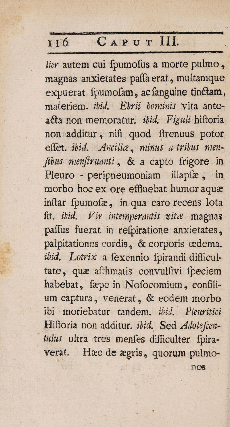 lier autem cui fpumofus a morte pulmo, magnas anxietates paffa erat, multamque expuerat fpumofam, acfanguine tinniam, materiem, ibici. Ebrii hominis vita ante- adta non memoratur, ibid. Figuli hiftoria non additur, nifi quod firenuus potor effet. ibid. Ancilla, minus a tribus men- j'ibus menjiruanti, & a capto frigore in Pleuro - peripneumoniam illapfae, in morbo hoc ex ore effluebat humor aquae inftar fpumofae, in qua caro recens lota fit. ibid. Vir intemperantis is it a magnas paffus fuerat in refpiratione anxietates, palpitationes cordis, & corporis oedema. ibid. Lotrix a fexennio fpirandi difficul¬ tate, quae afthmatis convulfivi fpeciem habebat, faepe in Nofocomium, confili- um captura, ■venerat, & eodem morbo ibi moriebatur tandem, ibid. Pleuritici Hiftoria non additur, ibid. Sed Adolefcen- iulus ultra tres menfes difficulter fpira- verat. Haec de agris, quorum pulmo¬ nes \