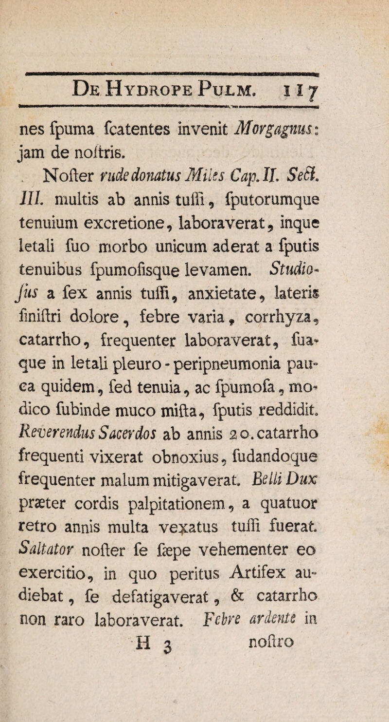 < > n um 111 ■■ MWBWawWWMMIMWB|) nes fpuma fcatentes invenit Morgagnus: jam de noltris, Nofter rude donatus Miles Cap.II. Setl. III. multis ab annis tuffi, fputorumque tenuium excretione, laboraverat, inque letali fuo morbo unicum aderat a fputis tenuibus fpumofisque levamen. Studio- Jus a fex annis tuffi, anxietate, lateris finiftri dolore, febre varia, corrhyza, catarrho, frequenter laboraverat, fua« que in letali pleuro - peripneumonia pau¬ ca quidem, fed tenuia, ac fpumofa, mo¬ dico fubinde muco mifta, fputis reddidit. Reverendus Sacerdos ab annis 20. catarrho frequenti vixerat obnoxius, fudandoque frequenter malum mitigaverat. Belli Dux praeter cordis palpitationem, a quatuor retro annis multa vexatus tuffi fuerat. Saltator nofter fe faepe vehementer eo exercitio, in quo peritus Artifex au¬ diebat , fe defatigaverat, & catarrho non raro laboraverat. Febre ariente in H 3 noftro