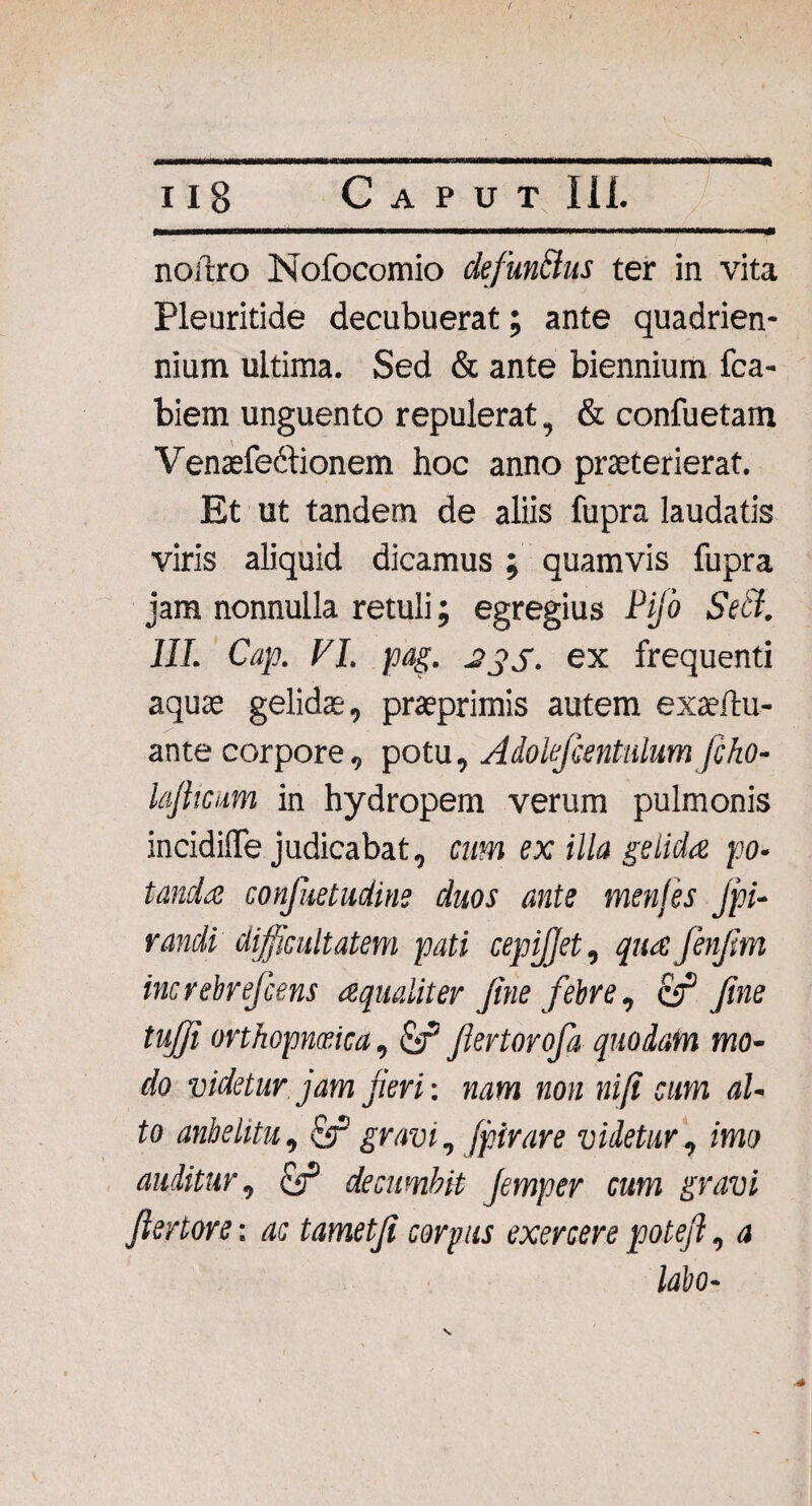 / 118 Caput 111. noftro Nofocomio defun&us ter in vita Pleuritide decubuerat; ante quadrien¬ nium ultima. Sed & ante biennium fca- biem unguento repulerat, & confuetam Venaefectionem hoc anno praeterierat. Et ut tandem de aliis fupra laudatis viris aliquid dicamus ; quamvis fupra jam nonnulla retuli; egregius Pijo SeB. III. Cap. FI. pag. 2j'S. ex frequenti aquae gelidae, praeprimis autem exaeftu- ante corpore, potu, Adokfcentulum fcho- lafttcum in hydropem verum pulmonis incidiffe judicabat, cum ex illa gelida po¬ tanda confuetudine duos ante menjes jpi- randi difficultatem pati cepijjet, qua fenfm increbrefcens aequaliter fine febre, & fine tujfi orthopmica, fiertorofa quodam mo¬ do videtur, jam fieri: nam non niji cum al¬ to anhelitu, & gravi, jpirare videtur, imo auditur, £r* decumbit Jemper cum gravi fiertore: ac tametfi corpus exercere potefi, a labo- S.