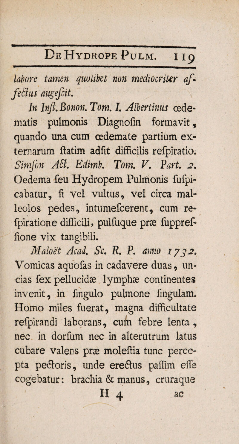 labore tamen quolibet non mediocriter af¬ fectus augefcit. In Inf.Bonon. Tom. I. Albertinus cede* matis pulmonis Diagnofin formavit, quando una cum oedemate partium ex¬ ternarum ftatim adfit difficilis refpiratio. Simfon AB. Edimb. Tom. V. Part. 2. Oedema feu Hydropem Pulmonis fufpi- cabatur, fi vel vultus, vel circa mal¬ leolos pedes, intumefcerent, cum re- fpiratione difficili, pulfuque prae fuppref- fione vix tangibili. Maloet Acad. Sc. R. P. anno 1732. Vomicas aquofas in cadavere duas, un¬ cias fex pellucidae lymphae continentes invenit, in lingulo pulmone fingulam. Homo miles fuerat, magna difficultate refpirandi laborans, cuffi febre lenta , nec in dorfum nec in alterutrum latus cubare valens prae moleftia tunc perce¬ pta pe&oris, unde ereftus paffim efie cogebatur: brachia & manus, cruraque H 4 ac