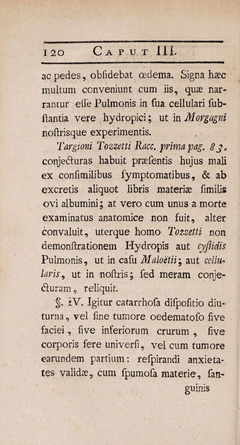 ac pedes, oblidebat oedema. Signa haec multum conveniunt cum iis, quae nar¬ rantur eile Pulmonis in fua cellulari fub- ftantia vere hydropici; ut in Morgagni noftrisque experimentis. Targioni Tozzetti Racc. prima pag. 83. conjeduras habuit praebentis hujus mali J * ex confimilibus fymptomatibus, & ab excretis aliquot libris materiae fimilis ovi albumini; at vero cum unus a morte examinatus anatomice non fuit, alter convaluit, uterque homo Tozzetti non demonftrationem Hydropis aut cyftidis Pulmonis, ut in cafu Maloetii; aut cellu¬ laris, ut in noftris; fed meram conje- duram, reliquit. §. IV. Igitur catarrhofa difpofitio diu¬ turna , vel fine tumore oedematofo five faciei, five inferiorum crurum , five corporis fere univerfi, vel cum tumore earundem partium: refpirandi anxieta¬ tes validae, cum fpumofa materie, fan- guinis