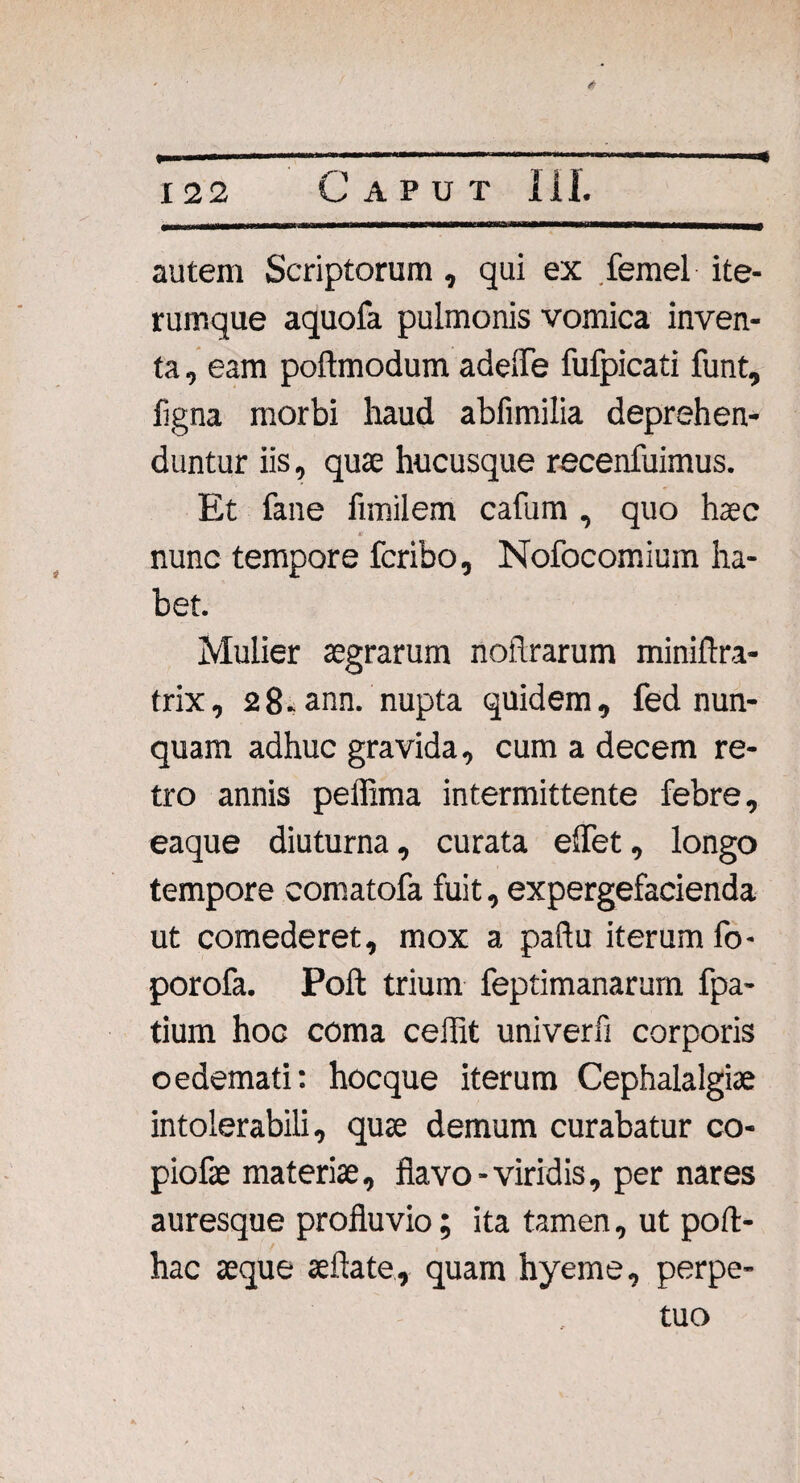 autem Scriptorum, qui ex femel ite- rumque aquofa pulmonis vomica inven¬ ta , eam poftmodum adefle fufpicati funt, ligna morbi haud abfimilia deprehen¬ duntur iis, quae hucusque recenfuimus. Et fane fimilem cafum , quo haec nunc tempore fcribo, Nofocomium ha¬ bet. Mulier aegrarum noilrarum miniftra- frix, 2 8.ann. nupta quidem, fed nun¬ quam adhuc gravida, cum a decem re¬ tro annis peffima intermittente febre, eaque diuturna, curata effet, longo tempore comatofa fuit, expergefacienda ut comederet, mox a paftu iterum fo- porofa. Poft trium feptimanarum fpa- tium hoc coma ceilit univerfi corporis oedemati: hocque iterum Cephalalgiae intolerabili, quae demum curabatur co- piofae materiae, flavo-viridis, per nares auresque profluvio; ita tamen, ut poft- hac aeque aeftate, quam hyeme, perpe¬ tuo