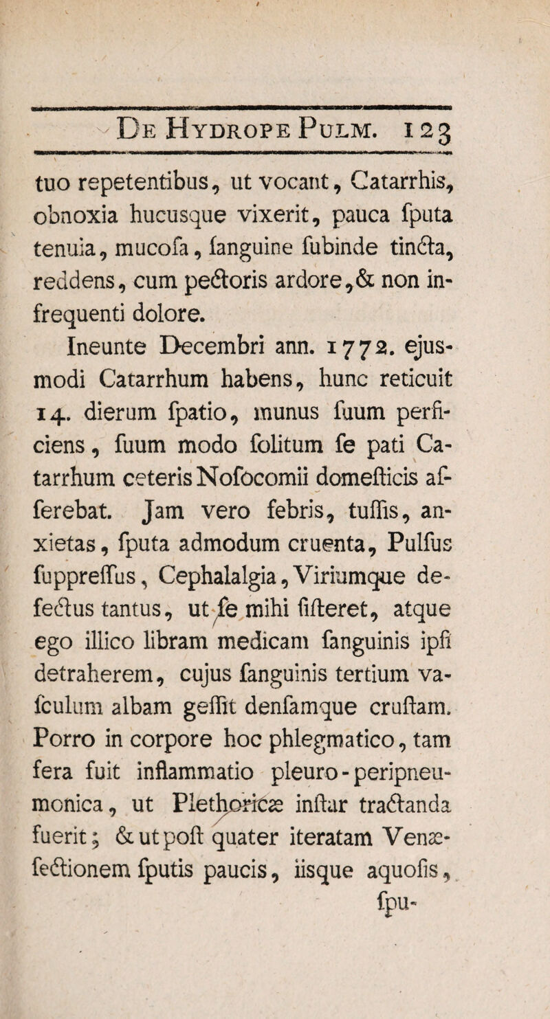 l IMWMWWWyWWWWMWWMWMMWWMWMWIIMB m W . nir^i—ii^iwmi '^.r-.^aon \ ” • tuo repetentibus, ut vocant, Catarrhis, obnoxia hucusque vixerit, pauca fputa tenuia, mucofa, fanguine fubinde tincta, reddens, cum pedoris ardore,& non in¬ frequenti dolore. Ineunte Decembri ann. 1772. ejus¬ modi Catarrhum habens, hunc reticuit 14. dierum fpatio, munus fuum perfi¬ ciens , fuum modo folitum fe pati Ca¬ tarrhum ceteris Nofocomii domefticis af¬ ferebat. Jam vero febris, tulfis, an¬ xietas, fputa admodum cruenta, Pulfus fupprelfus, Cephalalgia, Viriumque de¬ fectus tantus, ut-fe mihi fideret, atque ego illico libram medicam fanguinis ipfi detraherem, cujus fanguinis tertium va- fculum albam geflit denfamque cruftam. Porro in corpore hoc phlegmatico, tam fera fuit inflammatio pleuro - peripneu- monica, ut Plethoricae inftar tradanda fuerit; & ut poli quater iteratam Venas* fedionem fputis paucis, iisque aquofis, fpu-