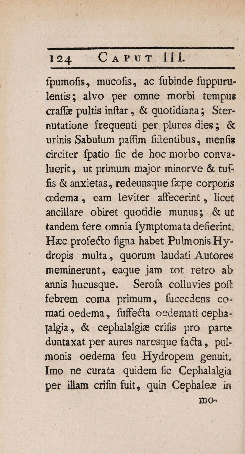 fpumofis, mucofis, ac fubinde fuppuru- lentis; alvo per omne morbi tempus craffie pultis inftar, & quotidiana; Ster¬ nutatione frequenti per plures dies; & urinis Sabulum paffim fidentibus, menfis circiter fpatio fic de hoc morbo conva¬ luerit , ut primum major minorve & tuf- fis & anxietas, redeunsque fepe corporis oedema, eam leviter affecerint, licet ancillare obiret quotidie munus; & ut tandem fere omnia fymptomata defierint. Haec profedto figna habet Pulmonis Hy¬ dropis multa, quorum laudati Autores meminerunt, eaque jam tot retro ab annis hucusque. Serofa colluvies poft febrem coma primum, fuccedens co¬ mati oedema, fuffedta oedemati cepha¬ lalgia , & cephalalgiae crifis pro parte duntaxat per aures naresque fadla, pul¬ monis oedema feu Hydropem genuit. Imo ne curata quidem fic Cephalalgia per illam crifin fuit, quin Cephaleae in mo»