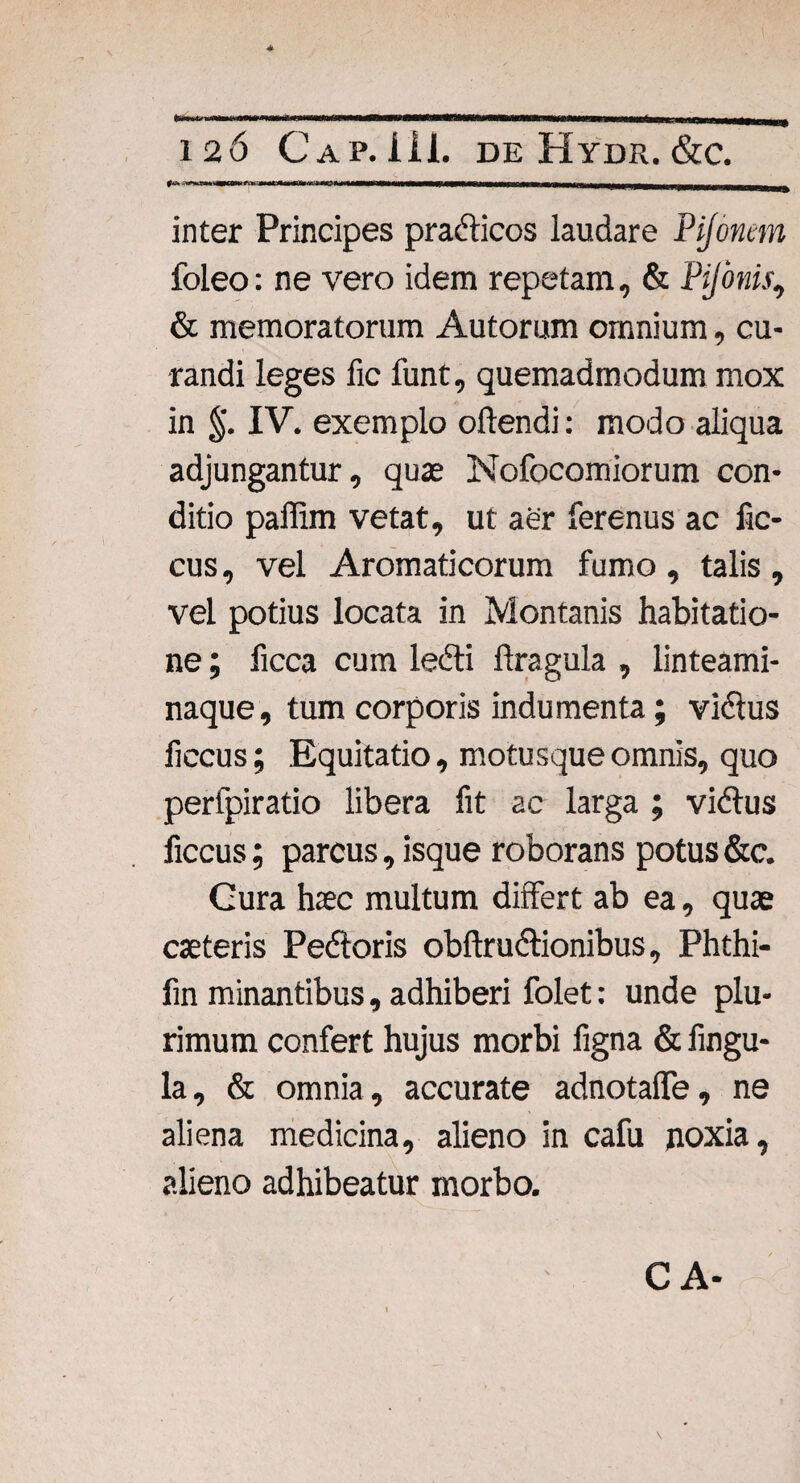 4 126 Cap. iil. de Hydr. &c. inter Principes pradficos laudare Pijonem foleo: ne vero idem repetam, & Pijonis, & memoratorum Autorum omnium, cu¬ randi leges fic funt, quemadmodum mox in §. IV. exemplo oilendi: modo aliqua adjungantur, quae Nofocomiorum con¬ ditio paflim vetat, ut aer ferenus ac fic- cus, vel Aromaticorum fumo, talis, vel potius locata in Montanis habitatio¬ ne ; ficca cum ledti ftragula , linteami¬ naque, tum corporis indumenta; vidfus ficcus; Equitatio, motusque omnis, quo perfpiratio libera fit ac larga ; vidfus ficcus; parcus, isque roborans potus &c. Cura hsc multum differt ab ea, quae caeteris Pedtoris obftrudlionibus, Phthi- fin minantibus, adhiberi folet: unde plu¬ rimum confert hujus morbi figna & fingu- la, & omnia, accurate adnotafle, ne aliena medicina, alieno in cafu noxia, alieno adhibeatur morbo. CA-
