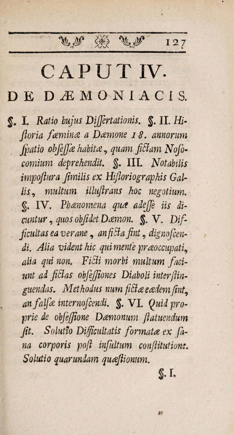 50 CAPUT IV. DE DAEMONIACIS. §. I. Ratio hujus Dijprtationis. §. II. Hi- Jloria famina a Damone 18. amorum Jpatio obfiffa habita, quam fiBam Nofo- comium deprehendit. §. III. Notabilis impoftura Jimilis ex Hiftoriographis Gal¬ lis, multum illujirans hoc negotium. §. IV. Vh ano mena qua ailejje iis di¬ cuntur , quos objidet Damon. §. V. Dif¬ ficultas ea ver ane, an fici a fint, dignofcen- di. Alia vident hic qui mente praoccupati, alia qui non. Fitti morbi multum faci¬ unt ad fici as obfejjiones Diaboli inter/Un¬ guendas. Methodus num fitia eadem fint, an falfia internofcendi. §. VI. Quid pro¬ prie de obfejjione Damonum ftatuendum fit. Solutio Difficultatis formata ex fa¬ na corporis poft infultum confiitutione. Solutio quarundam quafiionum. t*