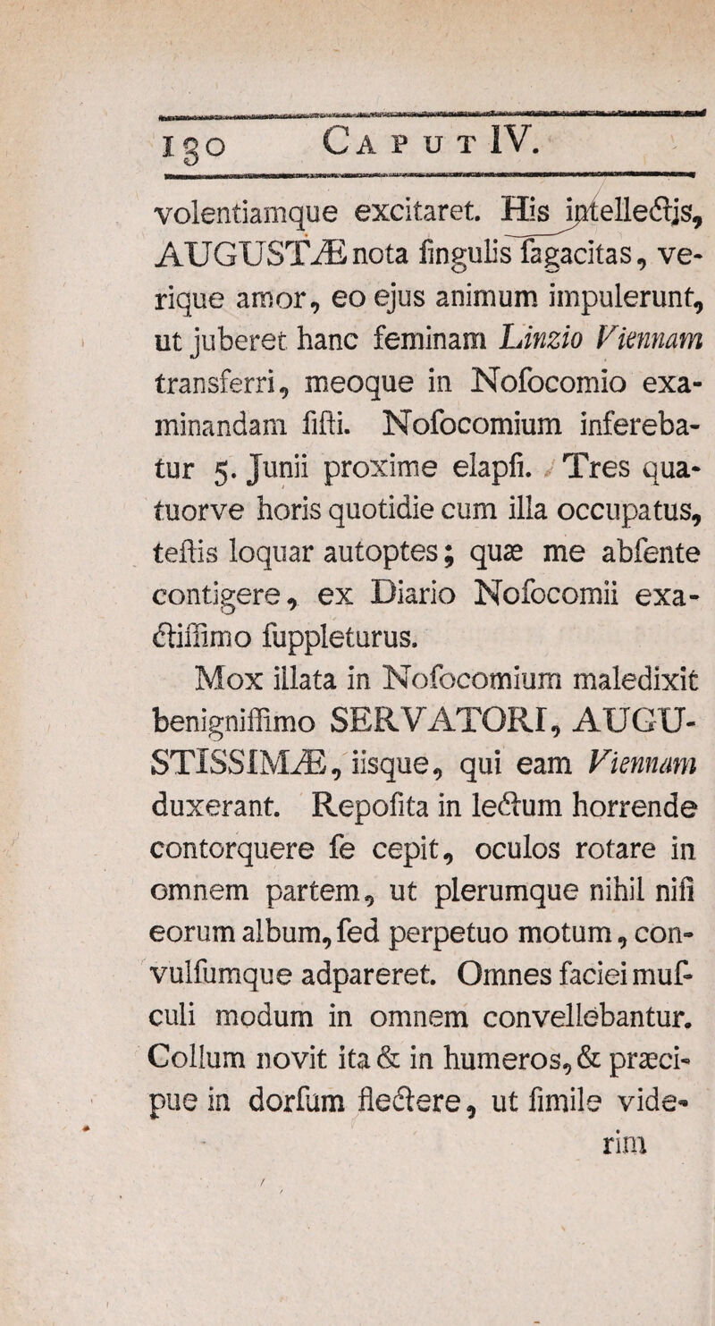 * igo Caput IV. volentiamque excitaret Hisjptelledljs, AUGUSTAS nota lingulis fagacitas, ve¬ rique amor, eo ejus animum impulerunt, ut juberet hanc feminam Linzio Vmnam transferri, meoque in Nofocomio exa¬ minandam fifti. Nofocomium infereba¬ tur 5. Junii proxime elapfi. Tres qua- tuorve horis quotidie cum illa occupatus, teftis loquar autoptes; quae me abfente contigere, ex Diario Nofocomii exa- dtiffimo fuppleturus. Mox illata in Nofocomium maledixit benigniffimo SERVATORI, AUGU¬ STISSIMAS, iisque, qui eam Viennam duxerant. Repofita in ledlum horrende contorquere fe cepit, oculos rotare in omnem partem, ut plerumque nihil nili eorum album,fed perpetuo motum, con- vulfumque adpareret. Omnes faciei muf- culi modum in omnem convellebantur. Collum novit ita & in humeros, & praeci¬ pue in dorfum fledlere, ut fimile vide¬ rim /