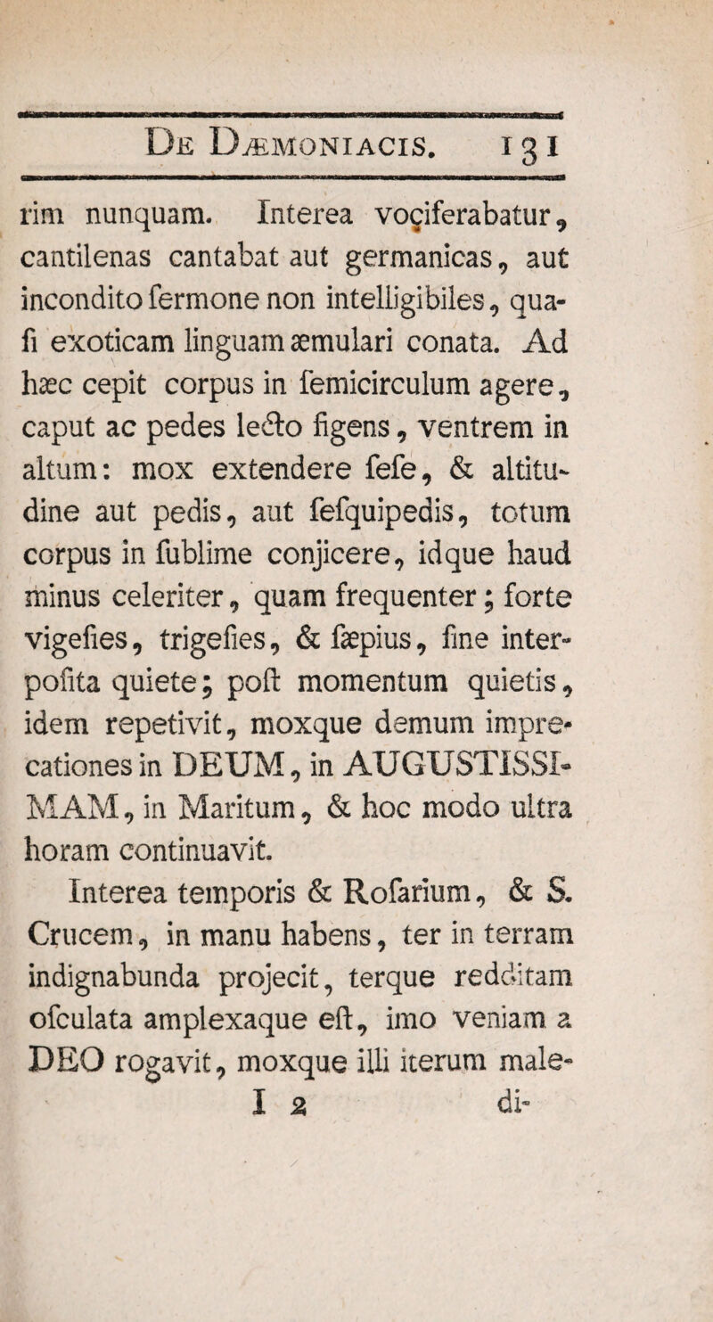 rim nunquam. Interea vociferabatur, cantilenas cantabat aut germanicas, aut incondito fermone non inteliigibiles, qua- fi exoticam linguam aemulari conata. Ad haec cepit corpus in femicirculum agere, caput ac pedes ledo figens, ventrem in altum: mox extendere fefe, & altitu¬ dine aut pedis, aut fefquipedis, totum corpus in fublime conjicere, id que haud minus celeriter, quam frequenter; forte vigefies, trigefies, & faepius, fine inter- pofita quiete; poft momentum quietis, idem repetivit, moxque demum impre¬ cationes in DEUM, in AUGUSTISSI¬ MAM , in Maritum, & hoc modo ultra horam continuavit. Interea temporis & Rofarium, & S. Crucem, in manu habens, ter in terram indignabunda projecit, terque redditam ofculata amplexaque eft, imo veniam a DEO rogavit, moxque illi iterum male- I 2 di-