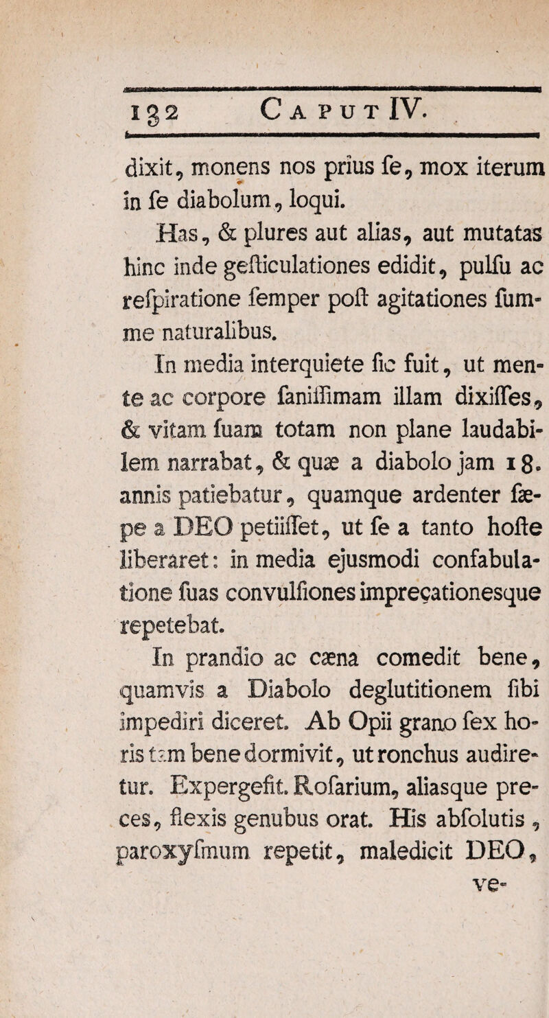 b Ig2 dixit, monens nos prius fe, mox iterum in fe diabolum, loqui. Has, & plures aut alias, aut mutatas hinc inde gefficulationes edidit, pulfu ac refpiratione femper poft agitationes fum- me naturalibus. In media interquiete fic fuit, ut men¬ te ac corpore faniffimam illam dixiffes, & vitam fuara totam non plane laudabi¬ lem narrabat, & qua? a diabolo jam 18. annis patiebatur, quamque ardenter fae- pe a DEO petiiffet, ut fe a tanto hofte liberaret: in media ejusmodi confabula¬ tione fuas convulfiones imprecationesque repetebat. In prandio ac caena comedit bene, quamvis a Diabolo deglutitionem fibi impediri diceret. Ab Opii grano fex ho¬ ris t-.m bene dormivit, ut ronchus audire¬ tur. Expergefit. Rofarium, aliasque pre¬ ces, flexis genubus orat. His abfolutis , paroxyfmum repetit, maledicit DEO, ve-