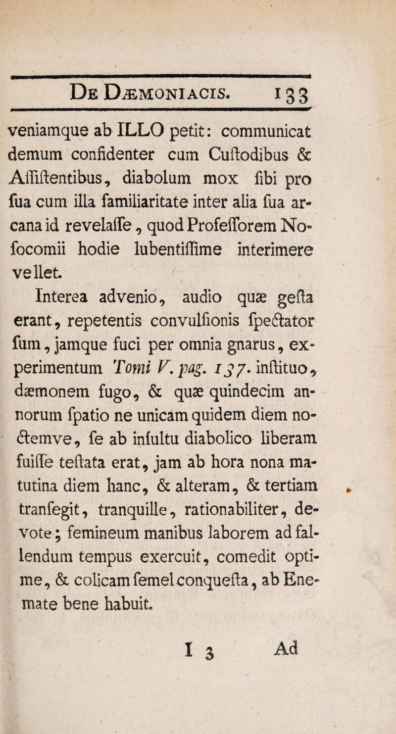 j - - -- -1 nrm—rmmr-rr' veniamque ab ILLO petit: communicat demum confidenter cum Cufiodibus & Allidentibus, diabolum mox fibi pro fua cum illa familiaritate inter alia fua ar- cana id revelaife, quod Profefforem No* focomii hodie lubentiffime interimere vellet. Interea advenio, audio quas gefia erant, repetentis convulfionis fpe&ator fum, jamque fuci per omnia gnarus, ex¬ perimentum Tomi F.pag. 137. inftituo, daemonem fugo, & quae quindecim an¬ norum fpatio ne unicam quidem diem no- dtemve, fe ab inlultu diabolico liberam fuiffe teftata erat, jam ab hora nona ma¬ tutina diem hanc, & alteram, & tertiam tranfegit, tranquille, rationabiliter, de¬ vote ; femineum manibus laborem ad fal¬ lendum tempus exercuit, comedit opti¬ me, & colicam femel conquefta, abEne- mate bene habuit.