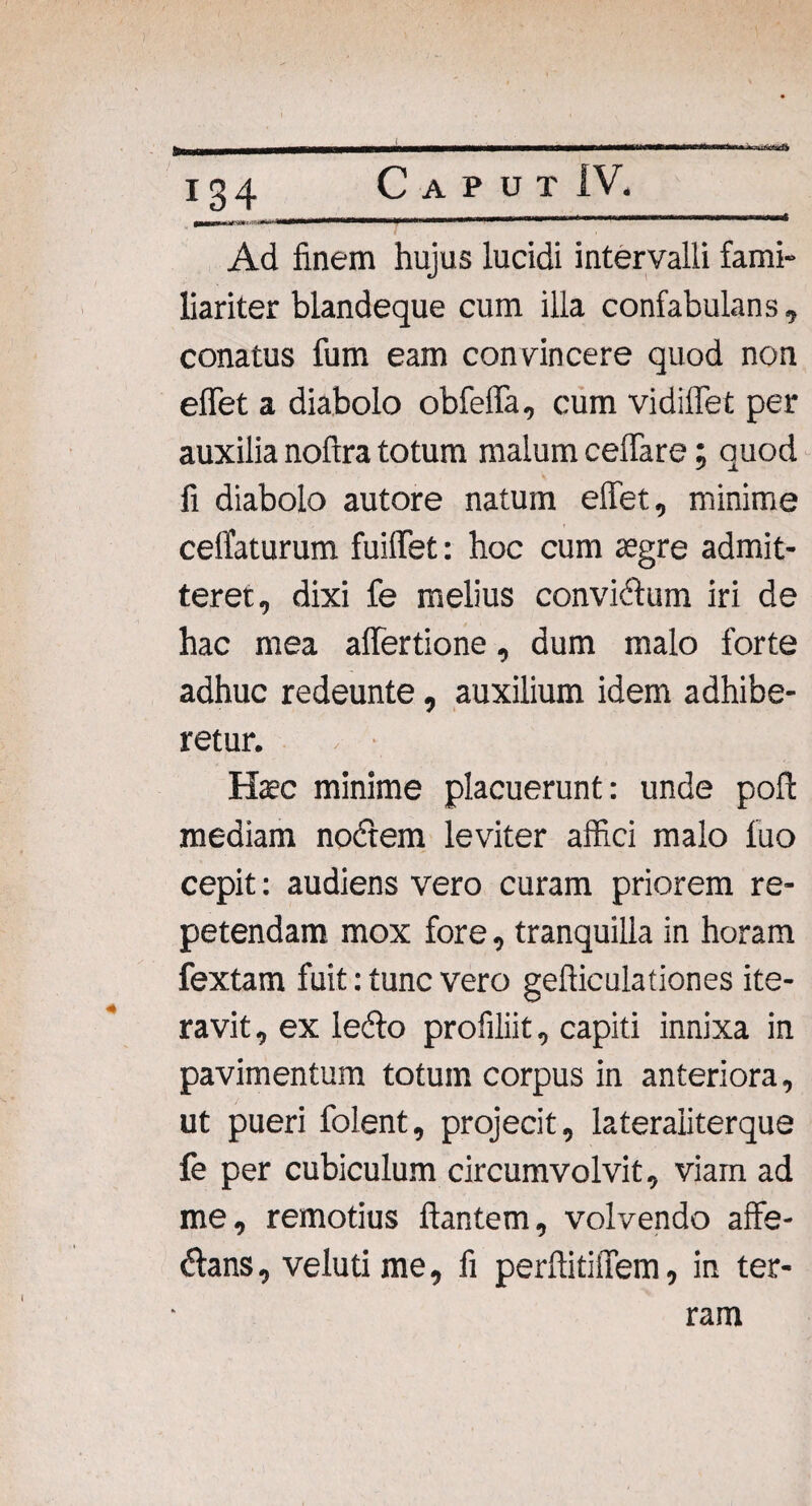 J——WtiUl UTI' ilW^n > i su&Ustti 134 Caput IV. Ad finem hujus lucidi intervalli fami¬ liariter blandeque cum illa confabulans, conatus fum eam convincere quod non effiet a diabolo obfeffa, cum vidiffet per auxilia noftra totum malum cellare; quod fi diabolo autore natum effet, minime celfaturum fuiffet: hoc cum aegre admit¬ teret, dixi fe melius convicium iri de hac mea affertione, dum malo forte adhuc redeunte, auxilium idem adhibe¬ retur. Haec minime placuerunt: unde poli: mediam nodem leviter affici malo luo cepit: audiens vero curam priorem re¬ petendam mox fore, tranquilla in horam fextam fuit: tunc vero gelliculationes ite¬ ravit, ex ledo profiliit, capiti innixa in pavimentum totum corpus in anteriora, ut pueri folent, projecit, lateraliterque fe per cubiculum circumvolvit, viam ad me, remotius flantem, volvendo affe- dans, veluti me, fi perftitiiTem, in ter¬ ram