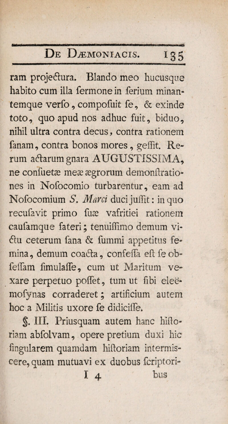 ram projedlura. Blando meo hucusque habito cum illa fermone in ferium minan- temque verfo, compofuit fe, & exinde toto, quo apud nos adhuc fuit, biduo, nihil ultra contra decus, contra rationem fanam, contra bonos mores, geffit. Re¬ rum adtarum gnara AUGUSTISSIMA, ne confuetae meae aegrorum demonftratio- nes in Nofocomio turbarentur, eam ad Nofocomium S. Mani ducijuffit: in quo recufavit primo fuse vafritiei rationem caufamque fateri; tenuiffimo demum vi- 61 u ceterum fana & fummi appetitus fe- mina, demum coadla, confeifa eft fe ob- feffam fimulalfe, cum ut Maritum ve¬ xare perpetuo poffet, tum ut fibi elee* mofynas corraderet; artificium autem hoc a Militis uxore fe didicilfe. §. III. Priusquam autem hanc hifto- riam abfolvam, opere pretium duxi hic Angularem quamdam hiftoriam intermis¬ cere, quam mutuavi ex duobus fcriptori- I 4 bus