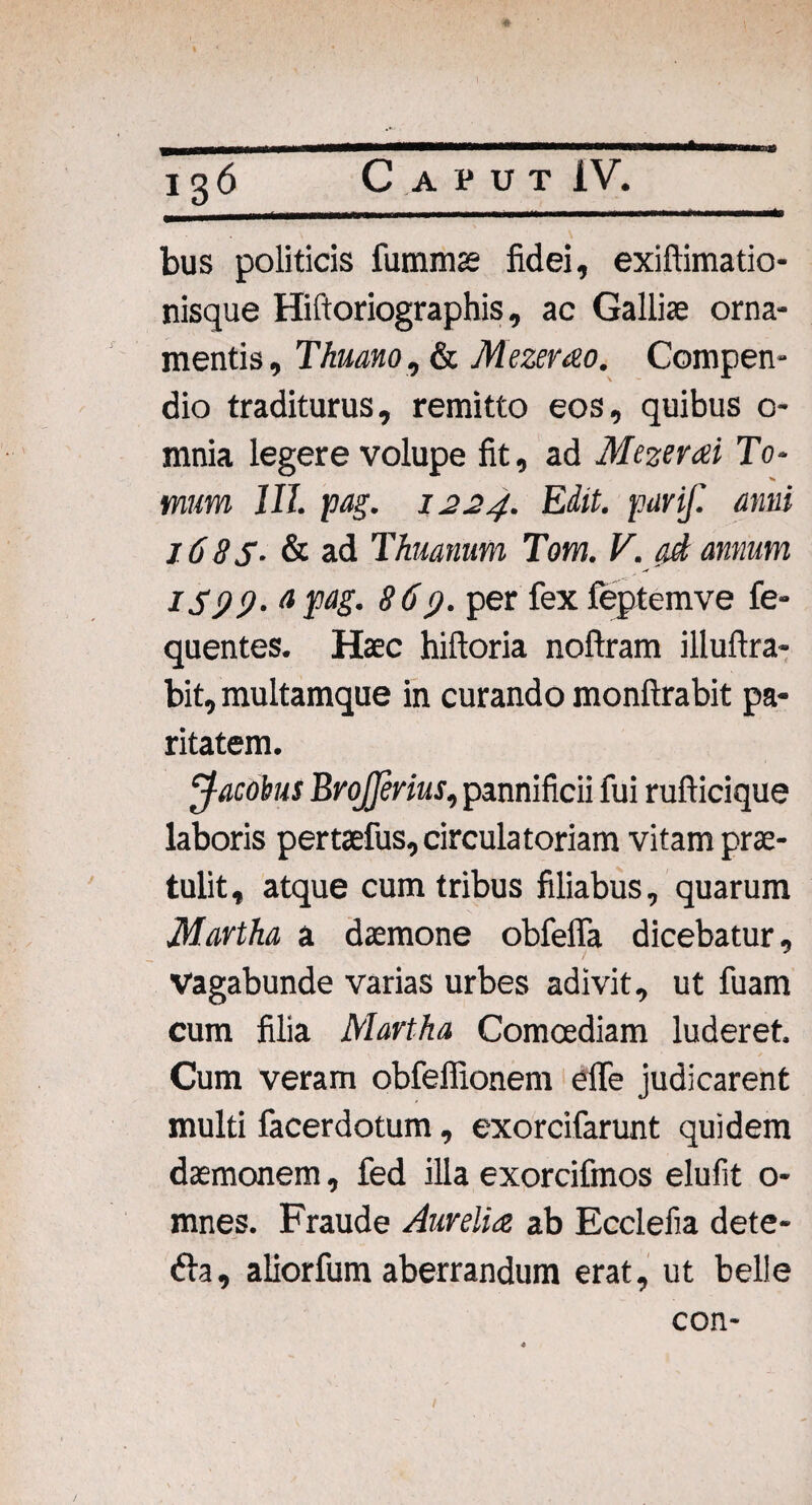 \ ' ' \ bus politicis fumms fidei, exiftimatio- nisque Hiftoriographis, ac Gallis orna¬ mentis, Thuano, & Mezerao. Compen¬ dio traditurus, remitto eos, quibus 0- mnia legere volupe fit, ad Mezerai To¬ mum III. 1oag. 1224. Edit, parif. anni 16 85- & ad Thuanum Tom. V. ad annum IS99. a pag. 869. per fex feptemve fe- quentes. Haec hiftoria noftram illuftra- bit, multamque in curando monftrabit pa¬ ritatem. Jacobus Brojferius, pannificii fui rufticique laboris pertaefus, circulatoriam vitam prae¬ tulit , atque cum tribus filiabus, quarum Martha a daemone obfelfa dicebatur. Vagabunde varias urbes adivit, ut fuam cum filia Martha Comoediam luderet. Cum veram obfeffionem elfe judicarent multi facerdotum, exorcifarunt quidem daemonem, fed illa exorcifmos elufit o- mnes. Fraude Aurelia ab Ecclefia dete- 61a, aliorfum aberrandum erat, ut belle con-
