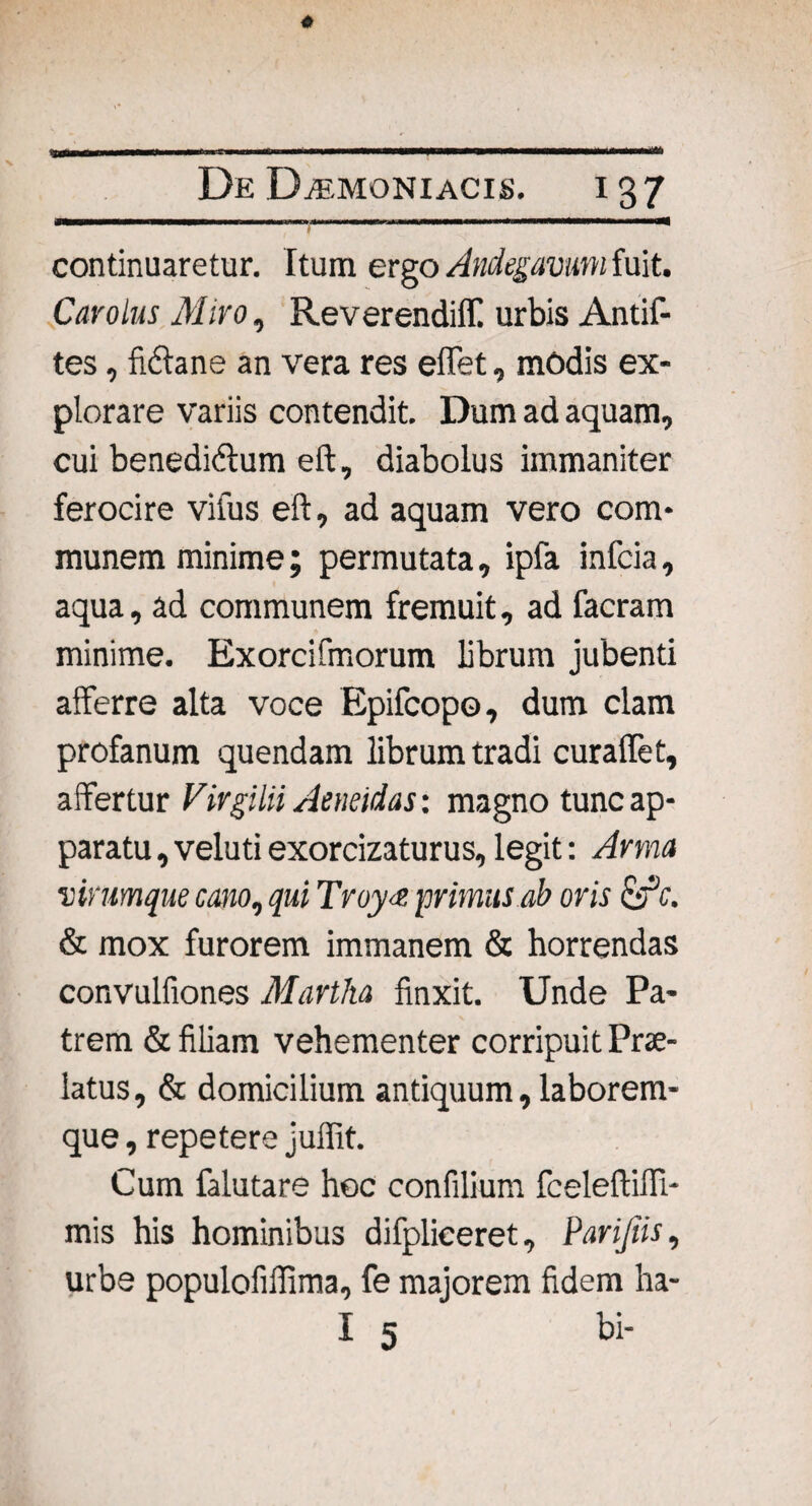 continuaretur. Itum ergo Andegavum fuit. Car olus Miro, Reverendiff. urbis Antif- tes, Mane an vera res effet, modis ex¬ plorare variis contendit. Dum ad aquam, cui benedidtum eft, diabolus immaniter ferocire viius eft, ad aquam vero com¬ munem minime; permutata, ipfa infcia, aqua, ad communem fremuit, ad facram minime. Exorcifmorum librum jubenti afferre alta voce Epifcopo, dum clam profanum quendam librum tradi curaffet, affertur Virgilii Aeneidas: magno tunc ap¬ paratu , veluti exorcizaturus, legit: Arma virumque cano, qui Troy<e primus.ab oris &c. & mox furorem immanem & horrendas convulfiones Martha finxit. Unde Pa¬ trem & filiam vehementer corripuit Prae¬ latus, & domicilium antiquum, laborem¬ que , repetere juffit. Cum falutare hoc confilium fceleftiffi- mis his hominibus difplieeret, Parijiis, urbe populofiffima, fe majorem fidem ha- I 5 bi-