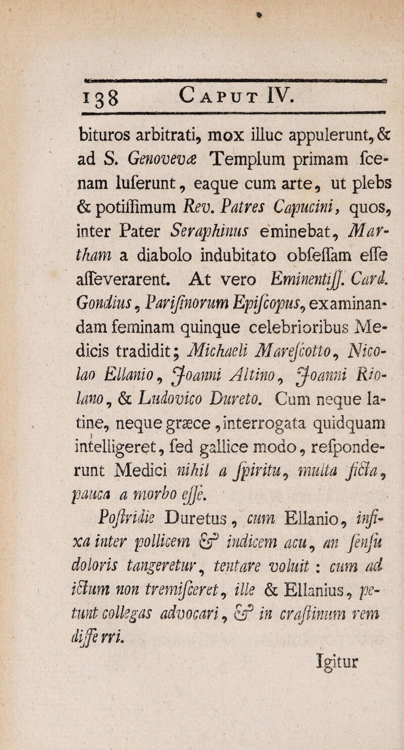 a *tb> bituros arbitrati, mox illuc appulerunt, & ad S. Genovevee Templum primam fce- nam luferunt, eaque cum arte, ut plebs & potiffimum Rev. Patres Capucini, quos, inter Pater Seraphinus eminebat, Mar- tham a diabolo indubitato obfeffam efle affeverarent. At vero Eminentijj. Cari. Gondius, Pari/inorum Epijcopus, examinan¬ dam feminam quinque celebrioribus Me¬ dicis tradidit; Michaeli Marefcotto, Nico¬ lao Ellanio, jfoanni Altino, ~foanni Rio- lano, & Ludovico Dureto. Cum neque la- tine, neque graece, interrogata quidquam inteliigeret, fed gallice modo, refponde- runt Medici nihil a fpiritu, multa fila, pauca a morbo ejje. Poftrilie Duretus, cum Ellanio, infi¬ xa inter pollicem Micem acu, an fenfu doloris tangeretur, tentare voluit: cum ad ittum non tremifceret, ille & Ellanius, pe¬ tunt collegas advocari., er* /» crafiinum rem dijfe ni. Igitur