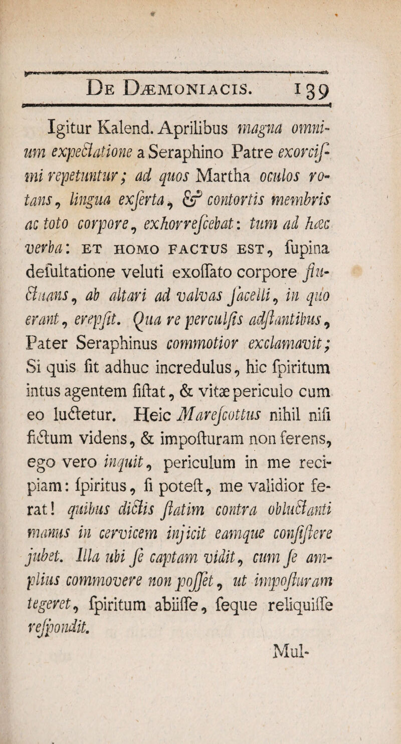 De Daemoniacis. 139 Igitur Kalend. Aprilibus magna omni¬ um expeSlatione a Seraphino Patre exorcif- mi repetuntur; ad quos Martha oculos ro¬ tans , lingua exferta, contortis membris ac toto corpore, exhorrefiebat: tum ad hac verba: et homo factus est, fupina delultatione veluti exoffato corpore fiu- chians, ab altari ad valvas Jacelli, in quo erant, erepfit. Qua re perculjis adjiantibus, Pater Seraphinus commotior exclamavit; Si quis fit adhuc incredulus, hic fpiritum intus agentem fiftat, & vitae periculo cum eo ludetur. Heic Marejcottus nihil nifi fidum videns, & impofturam non ferens, ego vero inquit, periculum in me reci¬ piam: Ipiritus, fi poteft, me validior fe¬ rat! quibus diclis jlatim contra obluSianti manus in cervicem injicit eamque conjifiere jubet. Illa ubi Je captam vidit, cum Je am¬ plius commovere non pojjet, ut impojiuram tegeret, fpiritum abiiffe, feque reliquilfe rejpondit. Mul-