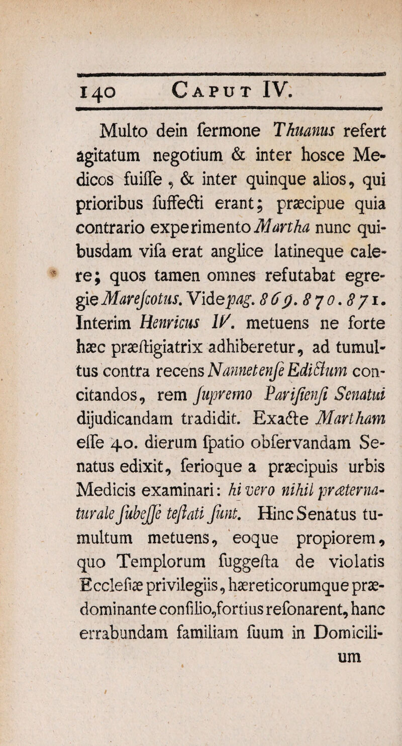 Multo dein fermone Thuanus refert agitatum negotium & inter hosce Me¬ dicos fuifle , & inter quinque alios, qui prioribus fuffe&i erant; praecipue quia contrario experi mento Martha nunc qui¬ busdam vifa erat anglice latineque cale¬ re; quos tamen omnes refutabat egre¬ gie Marejcotus. Videpag. 86p.8yo.871. Interim Hernicus 1/. metuens ne forte haec praeftigiatrix adhiberetur, ad tumul¬ tus contra recens Nannetenfe Edictum con¬ citandos, rem Jupremo Parijienji Senatui dijudicandam tradidit. Exadte Martham elfe 40. dierum fpatio obfervandam Se¬ natus edixit, ferioque a praecipuis urbis Medicis examinari: hi vero nihil pr ater na¬ tur ale JubeJJe teflati funt. Hinc Senatus tu¬ multum metuens, eoque propiorem, quo Templorum fuggefta de violatis Eccleliae privilegiis, haereticorumque prae- dominante confilio,fortius refonarent, hanc errabundam familiam fuum in Domicili- t um