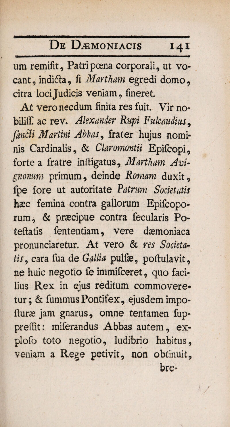 um remifit, Patri poena corporali, ut vo¬ cant , indi&a, fi Martham egredi domo, citra loci Judicis veniam, lineret. At vero necdum finita res fuit. Vir no¬ bili flC ac rev. Alexander Rupi Fulcaudius, fincU Martini Abbas, frater hujus nomi¬ nis Cardinalis, & Claromontii Epifcopi, forte a fratre inftigatus, Martham Avi- gnonum primum, deinde Romam duxit, fpe fore ut autoritate Patrum Societatis haec femina contra gallorum Epifcopo- rum, & praecipue contra fecularis Po- teftatis fententiam, vere daemoniaca pronunciaretur. At vero & res Societa¬ tis, cara fua de Gallia pulfae, portulavit, ne huic negotio fe immifceret, quo faci¬ lius Rex in ejus reditum commovere¬ tur; & fummus Pontifex, ejusdem impo- fturae jam gnarus, omne tentamen fup- preffit: miferandus Abbas autem, ex- plofo toto negotio, ludibrio habitus, veniam a Rege petivit, non obtinuit, bre-
