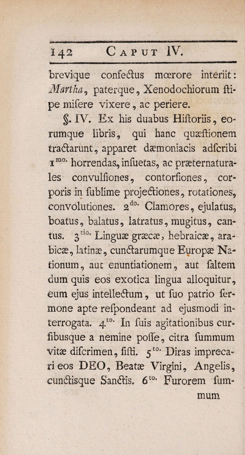 brevique confedtus moerore interiit: Martha, paterque. Xenodochiorum fti- pe mifere vixere, ac periere. §. IV. Ex his duabus Hiftoriis, eo¬ rum que libris, qui hanc quaeffionem tradlarunt, apparet daemoniacis adfcribi 1m0, horrendas, infuetas, ac praeternatura- les convulfiones, contorfiones, cor¬ poris in fublime projedtiones, rotationes, convolutiones. 2d0' Clamores, ejulatus, boatus, balatus, latratus, mugitus, can¬ tus. 3tl0- Linguae graecae, hebraicae, ara- bicae, latinse, cundtarumque Europa Na¬ tionum, aut enuntiationem, aut faltem dum quis eos exotica lingua alloquitur, eum ejus inteiledtum, ut fuo patrio fer- mone apte refpondeant ad ejusmodi in¬ terrogata. 4t0’ In fuis agitationibus cur- fibusque a nemine poffe, citra fummum vitae difcrimen, lifti. 5'°* Diras impreca¬ ri eos DEO, Beatae Virgini, Angelis, cundtisque Sandlis. 6t0- Furorem fum¬ mum