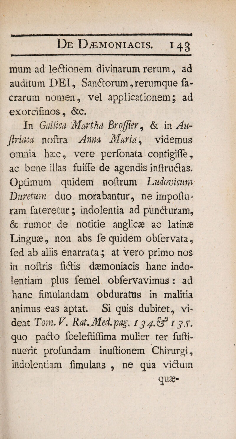 raum ad leftionem divinarum rerum, ad auditum DEI, Sandtorum, rerumque fa- crarum nomen, vel applicationem; ad exorcifmos, &c. In Gallica Martha Brojjier, & in Au- jiriaca noftra Anna Maria, videmus omnia haec, vere perfonata contigifle, ac bene illas fuiffe de agendis inftruftas. Optimum quidem noftrum Ludovicum Duretum duo morabantur, ne impo A li¬ ram fateretur; indolentia ad pundturam, & rumor de notitie anglicae ac latina; Linguae, non abs fe quidem obfervata, fed ab aliis enarrata; at vero primo nos in noftris fidlis daemoniacis hanc indo¬ lentiam plus femel obfervavimus : ad hanc fimulandam obduratus in malitia animus eas aptat. Si quis dubitet, vi¬ deat Tom.V. Rat.Med.pag. 134.&i ?s. quo pacto fceleAiffima mulier ter fuAi- » nuerit profundam inultionem Chirurgi, indolentiam fimulans , ne qua vidtum quae-