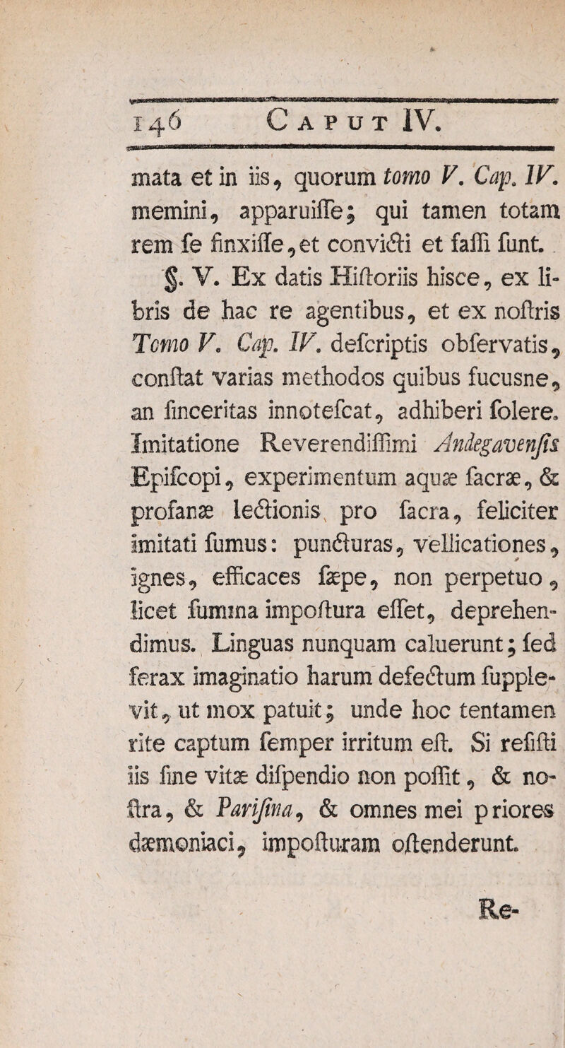 uiiin 1 wmmmm mata et in iis, quorum tomo V. Cap. IV. memini, apparuiffe; qui tamen totam rem fe finxiile, et convici et faffi funt. §. V. Ex datis Hittoriis hisce, ex li¬ bris de hac re agentibus, et ex noftris Temo V. Cap. IV. deferiptis obfervatis, condat varias methodos quibus fucusne, an finceritas innotefeat, adhiberi folere. Imitatione Reverendiffimi Andegavenfis Epifcopi, experimentum aquae faerse, & profanae ledtionis, pro facra, feliciter imitati fumus: pundluras, vellicationes , ignes, efficaces fepe, non perpetuo, licet fumina impoftura effiet, deprehen¬ dimus. Linguas nunquam caluerunt; fed ferax imaginatio harum defedtum fupple- vit, ut mox patuit; unde hoc tentamen rite captum femper irritum eft. Si refifti iis fine vitae difpendio non poffit, & no- ftra, & Parijina, & omnes mei priores daemoniaci, impofturam oftenderunt.