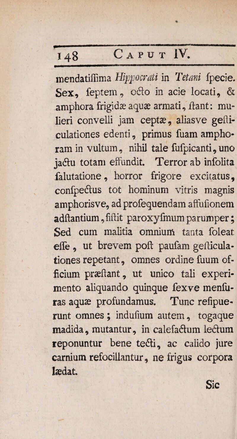 mendatiilima Hippocrati in Tetani fpecie. Sex, feptem, ocio in acie locati, & amphora frigidae aquae armati, flant: mu¬ lieri convelli jam ceptae, aliasve gefti- culationes edenti, primus fuam ampho¬ ram in vultum, nihil tale fufpicanti,uno jadlu totam effundit. Terror ab infolita falutatione, horror frigore excitatus, confpedtus tot hominum vitris magnis amphorisve, ad profequendam affufionem adftantium, fiftit paroxyfmum parumper; Sed cum malitia omnium tanta foleat effe, ut brevem poft paufam genicula¬ tiones repetant, omnes ordine fuum of¬ ficium praeftant, ut unico tali experi¬ mento aliquando quinque fexve menfu- ras aquae profundamus. Tunc refipue- runt omnes; indufium autem, togaque madida, mutantur, in calefadtum le&um reponuntur bene te&i, ac calido jure carnium refocillantur, ne frigus corpora laedat. Sic