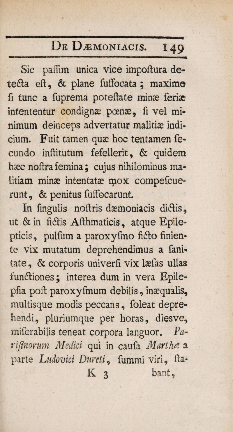Sic paffim unica vice iiripoftura de- tefta eft, & plane fufFocata ; maxime fi tunc a fuprema pofeftate minas feriae intententur condignae poenae, fi vel mi¬ nimum deinceps advertatur malitiae indi¬ cium. Fuit tamen quae hoc tentamen fe¬ cundo inffitutum fefellerit, & quidem haec noftra femina; cujus nihilominus ma¬ litiam minae intentatae qiox compefcue- runt, & penitus fuffocarunt. In lingulis noftris daemoniacis diflis, ut & in fidtis Affhmaticis, atque Epile¬ pticis , pulfum a paroxyfmo fi&o finien¬ te vix mutatum deprehendimus a fani- tate, & corporis univerli vix laefas ullas fundtiones; interea dum in vera Epile- pfia poft paroxyfmum debilis, inaequalis, multisque modis peccans, foleat depre¬ hendi, pluriumque per horas, diesve, miferabilis teneat corpora languor. Pa¬ ri/inorum Medici qui in caufa Martha a parte Ludovici Dureti, fummi viri, fla- K 3 bant.