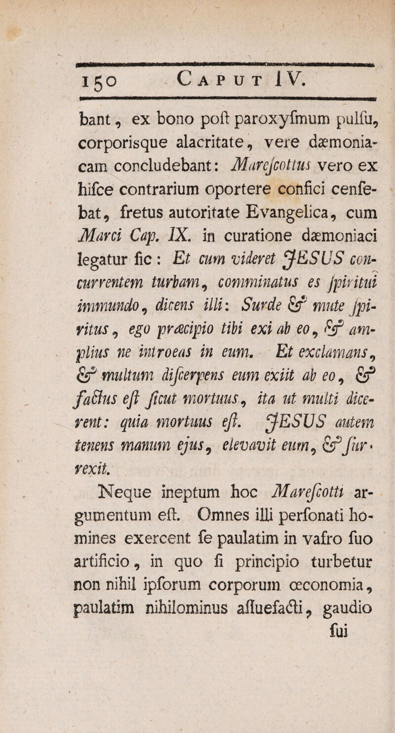 i 150 Caput! V. bant, ex bono poli paroxyfmum pulfu, corporisque alacritate, vere daemonia¬ cam concludebant: Marcjcottus vero ex hifce contrarium oportere confici cenfe- bat, fretus autoritate Evangelica, cum Marci Cap. IX. in curatione daemoniaci legatur fic : Et cum videret ESUS con¬ currentem turbam, comminatus es Jpiritui immundo, dicens illi: Surde mute jpi- ritus , ego pracipio tibi exi ab eo, Ff am¬ plius ne int roeas in eum. Et exclamans, esP multum difcerpens eum exiit ab eo, & facius ejl ficut mortuus, ita ut multi dice¬ rent: quia mortuus eft. ESUS autem tenens manum ejus, elevavit eum, &1fur • rexit. Neque ineptum hoc Marefcotti ar¬ gumentum eft. Omnes illi perfonati ho¬ mines exercent fe paulatim in vafro fuo artificio, in quo fi principio turbetur non nihil ipforum corporum oeconomia, paulatim nihilominus afluefadli, gaudio fui