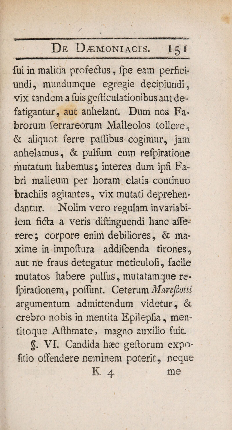 fcVafcr.v De Daemoniacis. 15 i \trn»vrmmrm*mm iiT^m»n »v\mv'****t»iITiWWI—WWl^»riilii J^n —.yt fui in malitia profe&us, fpe eam perfici- undi, mundumque egregie decipiundi, vix tandem a fuis geniculationibus aut de¬ fatigantur, aut anhelant. Dum nos Fa¬ brorum ferrareorum Malleolos tollere, & aliquot ferre paffibus cogimur, jam, anhelamus, & pulfum cum refpiratione mutatum habemus; interea dum ipfi Fa¬ bri malleum per horam elatis continuo brachiis agitantes, vix mutati deprehen¬ dantur. Nolim vero regulam invariabi- lem fidta a veris diftinguendi hanc alfe- rere; corpore enim debiliores, & ma¬ xime in impoftura addifcenda tirones, aut ne fraus detegatur meticulofi, facile mutatos habere pulfus, mutatamque re* fpirationem, polfunt. Ceterum Marejcotti argumentum admittendum videtur, & crebro nobis in mentita Epilepfia, men- titoque Aflhrnate, magno auxilio fuit. §. VI. Candida haec geftorum expo- fitio offendere neminem poterit, neque K 4 me