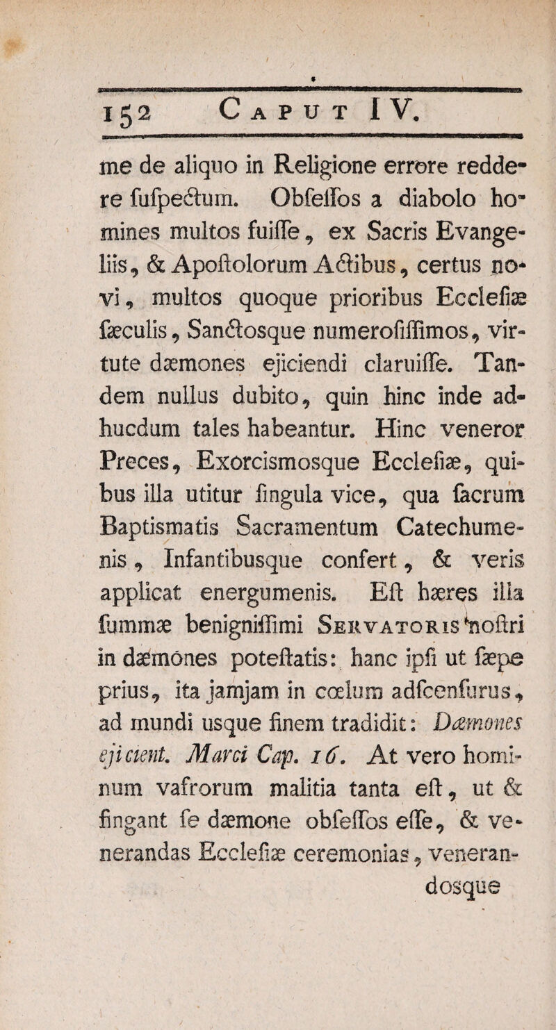 / 9 152 Caput IV. me de aliquo in Religione errore redde¬ re fufpedtum. Obfeifos a diabolo ho¬ mines multos fuifle, ex Sacris Evange- liis, & Apoftolorum Adfibus, certus no¬ vi, multos quoque prioribus Ecclefiae faeculis, Sandlosque numerofiffimos, vir¬ tute daemones ejiciendi claruiffe. Tan¬ dem nullus dubito, quin hinc inde ad- hucdum tales habeantur. Hinc veneror Preces, Exorcismosque Ecclefiae, qui¬ bus illa utitur fingula vice, qua facrum Baptismatis Sacramentum Catechume¬ nis , Infantibusque confert, & veris applicat energumenis. Eft haeres ilia fummae benigniffimi SERVATORis^oftri in daemones poteftatis: hanc ipfi ut faepe prius, ita jamjam in coelum adfcenfurus, ad mundi usque finem tradidit: Damones ejicient. Marci Cap. 16. At vero homi¬ num vafrorum malitia tanta eft, ut & fingant fe daemone obfelTos ede, & ve¬ nerandas Ecclefiae ceremonias, veneran- dosque