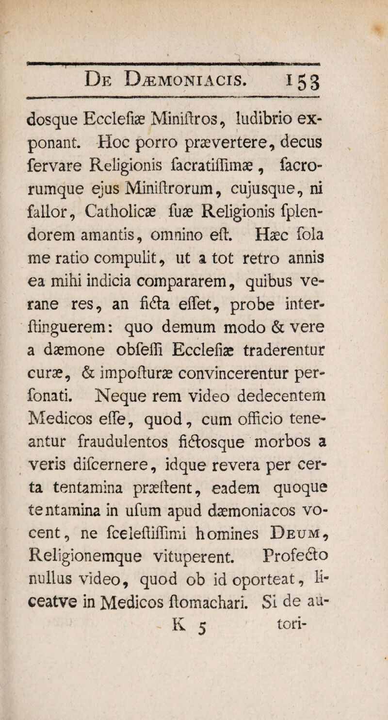 dosque Ecclefiae Miniftros, ludibrio ex¬ ponant. Hoc porro praevertere, decus fervare Religionis facratiffimae , facro- rumque ejus Miniftrorum, cujusque, ni fallor. Catholicae fuae Religionis fplen- dorem amantis, omnino eft. Haec fola me ratio compulit, ut a tot retro annis ea mihi indicia compararem, quibus ve- rane res, an fidla effiet, probe inter- ffinguerem: quo demum modo & vere a daemone obfeffi Ecclefiae traderentur curae, & impofturae convincerentur per- fonati. Neque rem video dedecentem Medicos effe, quod, cum officio tene¬ antur fraudulentos fiftosque morbos a veris difcernere, idque revera per cer¬ ta tentamina praedent, eadem quoque tentamina in ufum apud daemoniacos vo¬ cent, ne fcelefliffimi homines Deum, Religionemque vituperent. Profedlo nullus video, quod ob id oporteat, li- ceatve in Medicos flomachari. Si de au- - K 5 tori-