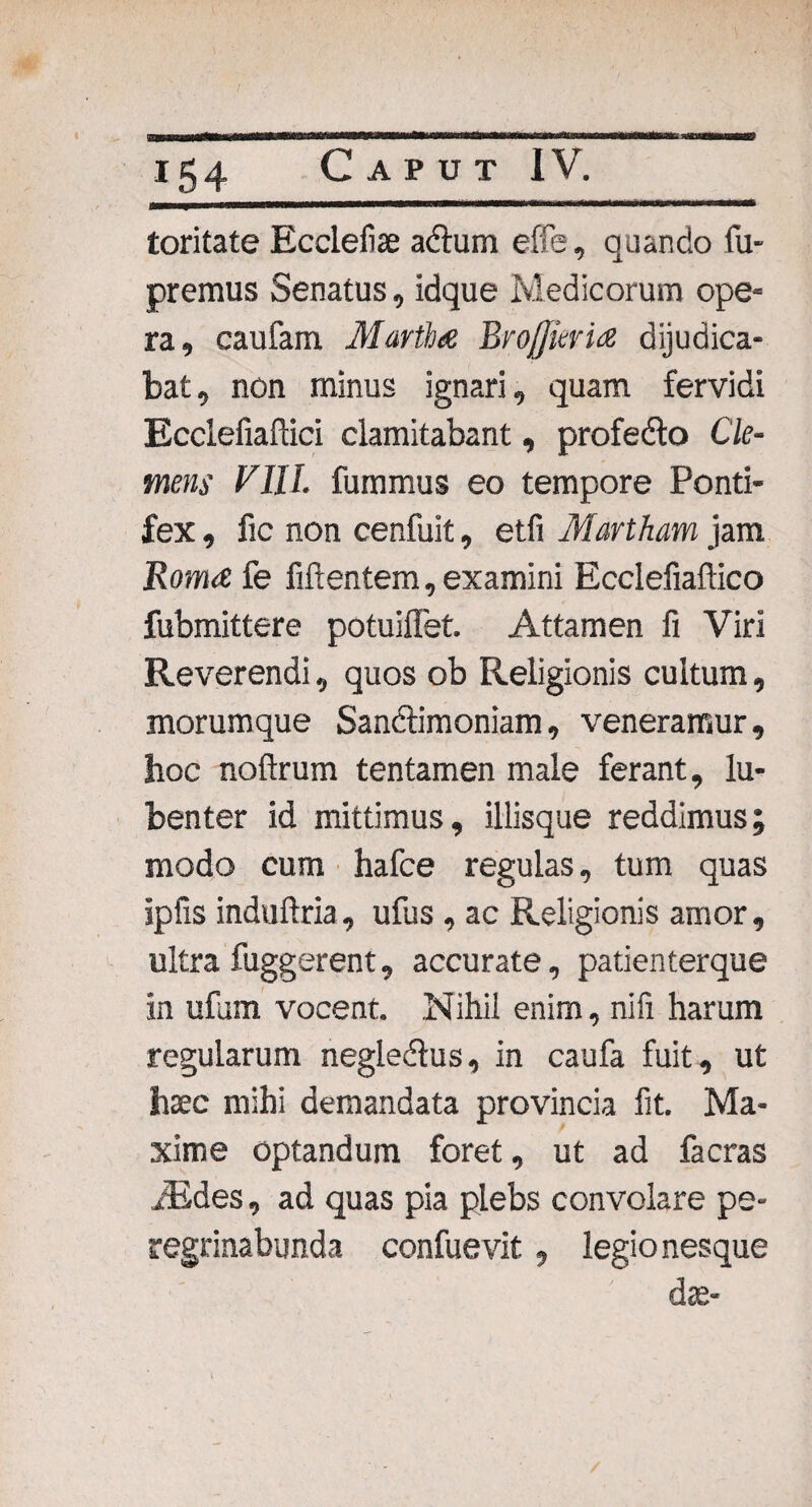 toritate Ecclefiae a&um effe, quando fu- premus Senatus, idque Medicorum ope¬ ra, caufam Martia Brojjuria dijudica¬ bat, non minus ignari, quam fervidi Ecclefiaftici clamitabant, profedlo Cle¬ mens VIII. fummus eo tempore Ponti¬ fex , fic non cenfuit, etfi Martham jam Roma fe Mentem, examini Ecclefiaftico fubmittere potuiflet. Attamen fi Viri Reverendi, quos ob Religionis cultum, morumque San&imoniam, veneramur, hoc noftrum tentamen male ferant, lu- benter id mittimus, iliisque reddimus; modo cum hafce regulas, tum quas ipfis induftria, ufus , ac Religionis amor, ultra fuggerent, accurate, patienterque in ufum vocent. Nihil enim, nifi harum regularum negle&us, in caufa fuit, ut hsec mihi demandata provincia fit. Ma¬ xime optandum foret, ut ad facras iEdes, ad quas pia plebs convolare pe¬ regrinabunda confuevit, legionesque dae-