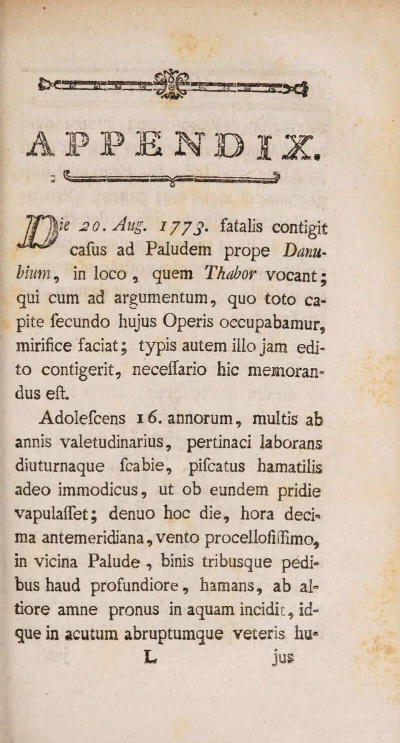 Irhie 20. Aus. 1773. fatalis contigit cafus ad Paludem prope Danu¬ bium , in loco , quem Thabor vocant; qui cum ad argumentum, quo toto ca¬ pite fecundo hujus Operis occupabamur, mirifice faciat; typis autem illo jam edi¬ to contigerit, neceffario hic memoran¬ dus eft. Adolefcens 16. annorum, multis ab annis valetudinarius, pertinaci laborans diuturnaque fcabie, pifcatus hamatilis adeo immodicus, ut ob eundem pridie vapulalfet; denuo hoc die, hora deci¬ ma antemeridiana, vento procellofiiTimo, in vicina Palude , binis tribusque pedi¬ bus haud profundiore, hamans, ab ah tiore amne pronus in aquam incidit, id- que in acutum abruptumque veteris hu* L jus