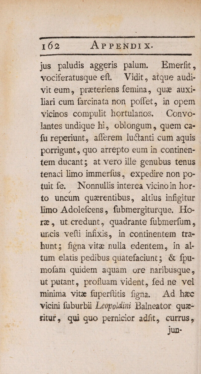 jus paludis aggeris palum. Emerfit, vociferatusque eft. Vidit, atque audi¬ vit eum, praeteriens femina, quae auxi¬ liari cum farcinata non poffet, in opem vicinos compulit hortulanos. Convo¬ lantes undique hi, oblongum, quem ca- fu reperiunt, afferem ludlanti cum aquis porrigunt, quo arrepto eum in continen¬ tem ducant; at vero ille genubus tenus tenaci limo immerfus, expedire non po¬ tuit fe. Nonnullis interea vicino in hor- / to uncum quaerentibus, altius infigitur limo Adolefcens, fubmergiturque. Ho¬ rae , ut credunt, quadrante fubmerfum, uncis vefti infixis, in continentem tra¬ hunt; figna vitae nulla edentem, in al¬ tum elatis pedibus quatefaciunt; & fpu- mofam quidem aquam ore naribusque, ut putant, profluam vident, fed ne vel minima vitae fuperftitis figna. Ad haec vicini fuburbii Leopoldini Balneator quae¬ ritur , qui quo pernicior adfit, currus, jun-