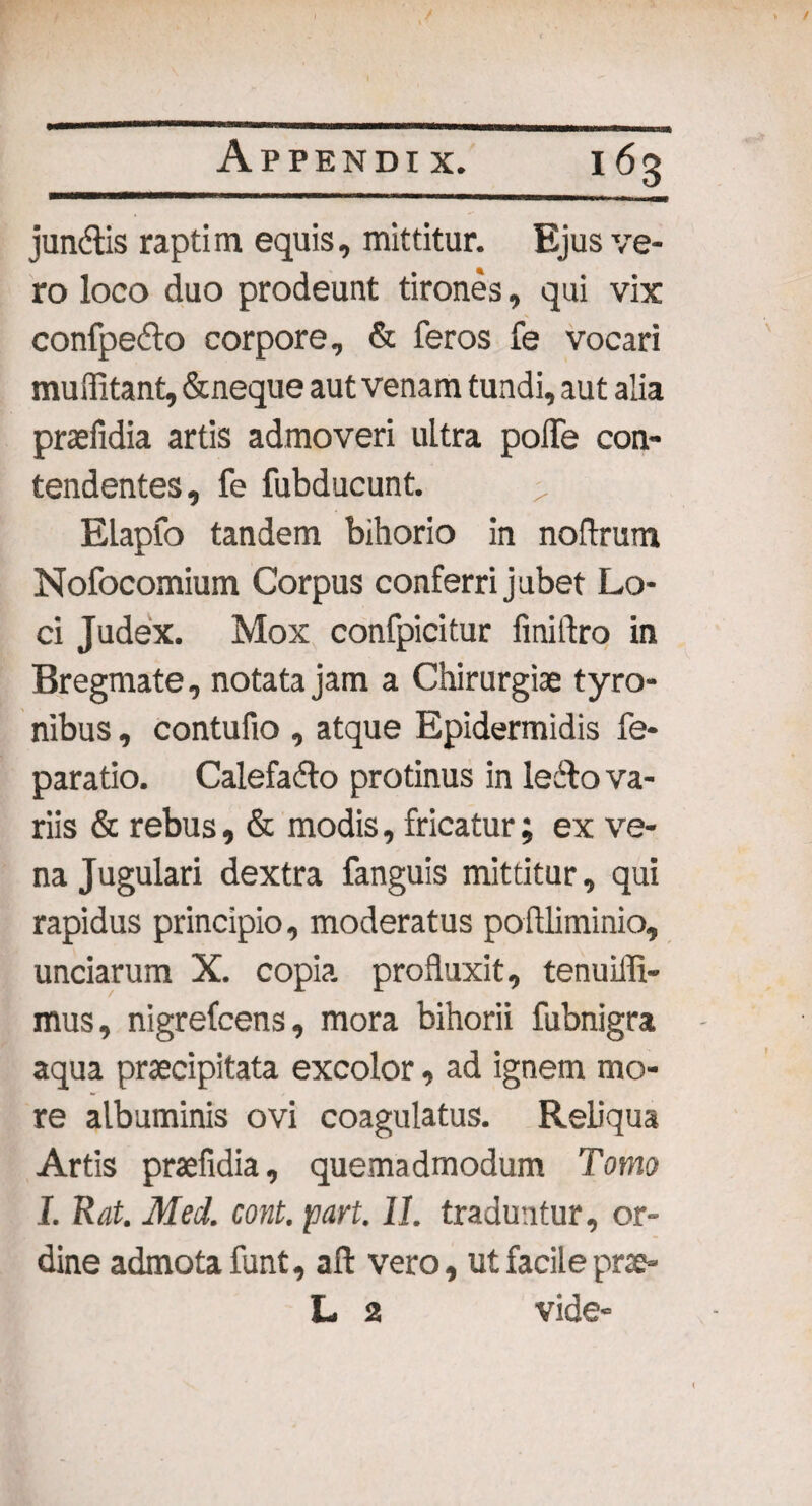 jundtis raptim equis, mittitur. Ejus ve¬ ro loco duo prodeunt tirones, qui vix confpefto corpore, & feros fe vocari muffitant, &neque aut venam tundi, aut alia praefidia artis admoveri ultra poffe con¬ tendentes, fe fubducunt. ELapfo tandem bihorio in noftrum Nofocomium Corpus conferri jubet Lo¬ ci Judex. Mox confpicitur finiftro in Bregmate, notata jam a Chirurgiae tyro- nibus, contufio , atque Epidermidis fe- paratio. Calefadto protinus in lecbo va¬ riis & rebus, & modis, fricatur; ex ve¬ na Jugulari dextra fanguis mittitur, qui rapidus principio, moderatus poilliminio, unciarum X. copia profluxit, tenuiffi- mus, nigrefcens, mora bihorii fubnigra aqua praecipitata excolor, ad ignem mo¬ re albuminis ovi coagulatus. Reliqua Artis praefidia, quemadmodum Tomo I. Rat. Med. cont. part. 11. traduntur, or¬ dine admota funt, aft vero, ut facile prae- L 2 vide-