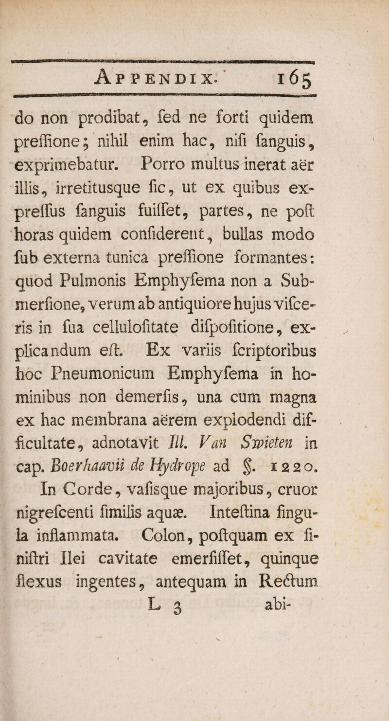 do non prodibat, fed ne forti quidem prelfione; nihil enim hac, nifi fanguis, » exprimebatur. Porro multus inerat aer illis, irretitusque fic, ut ex quibus ex¬ pretius fanguis fuilfet, partes, ne poR: horas quidem confiderent, bullas modo fub externa tunica prelfione formantes: quod Pulmonis Emphyfema non a Sub- merfione, verum ab antiquiore hujus vifce- ris in fua cellulofitate difpofitione, ex¬ plicandum eft. Ex variis fcriptoribus hoc Pneumonicum Emphyfema in ho¬ minibus non demerfis, una cum magna ex hac membrana aerem explodendi dif¬ ficultate, adnotavit lll. Van Smeten in cap. Boerhaavii de Hydrope ad §. 1220. In Corde, vafisque majoribus, eruor nigrefeenti fimilis aquae. Inteftina fingu- la inflammata. Colon, poftquam ex fi- niflri Ilei cavitate emerfiflet, quinque flexus ingentes, antequam in Reftum L 3 abi- X