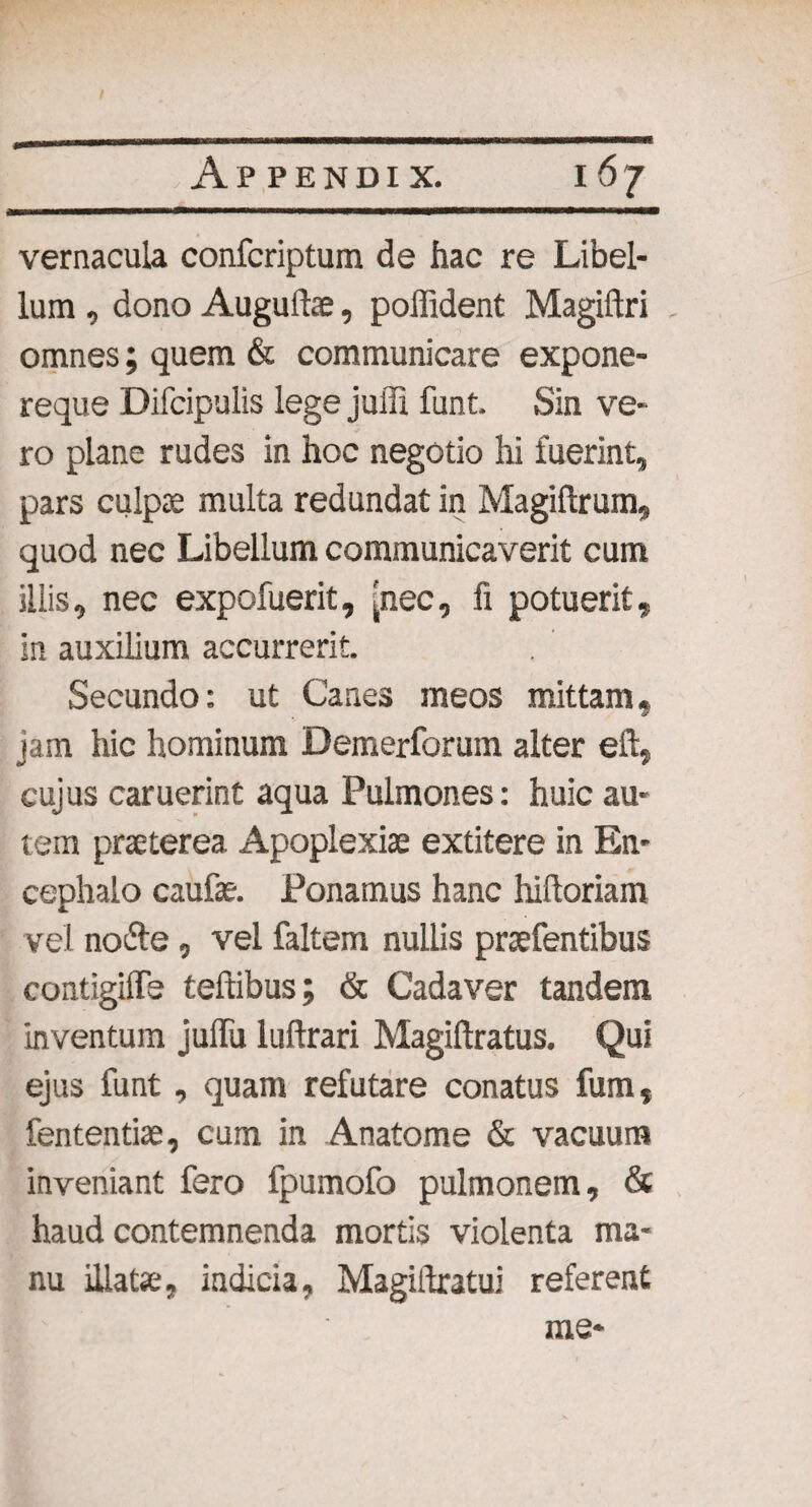 / .Appendix. 167 vernacula confcriptum de hac re Libel¬ lum , dono Augulte, poffident Magiftri omnes; quem & communicare expone- reque Difcipulis lege juffi funt. Sin ve¬ ro plane rudes in hoc negotio hi fuerint, pars culpae multa redundat in Magiftrum, quod nec Libellum communicaverit cum illis, nec expofuerit, [nec, fi potuerit, in auxilium accurrerit. Secundo: ut Canes meos mittam, jam hic hominum Demerforum alter eft, cujus caruerint aqua Pulmones: huic au¬ tem praeterea Apoplexiae extitere in En¬ cephalo caufae. Ponamus hanc hiftoriam vel nofte, vel faltem nullis praefentibus contigilfe teffibus; & Cadaver tandem inventum juffu luftrari Magiftratus. Qui ejus funt, quam refutare conatus fum, fententiae, cum in Anatome & vacuum inveniant fero fpumofo pulmonem, & haud contemnenda mortis violenta ma¬ nu illatae, indicia, Magiftratui referent
