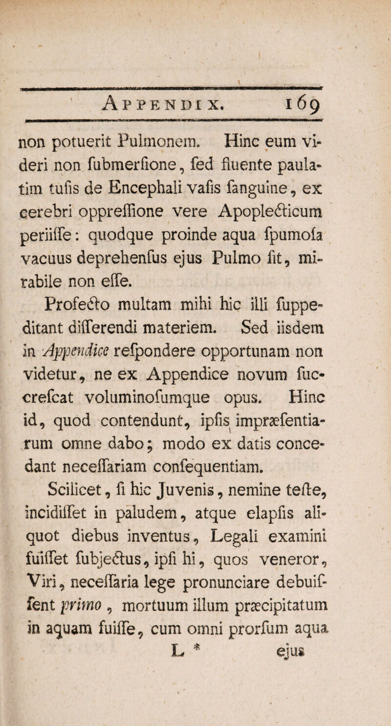 Appendix. 169 non potuerit Pulmonem. Hinc eum vi¬ deri non fubmerfione, fed fluente paula- tim tufis de Encephali vafis fanguine, ex cerebri oppreffione vere Apopledticum periiffe: quodque proinde aqua fpumola vacuus deprehenfus ejus Pulmo fit, mi¬ rabile non effe. Profefto multam mihi hic illi fuppe- ditant differendi materiem. Sed iisdem in Appendice refpondere opportunam non videtur, ne ex Appendice novum fuc- crefcat voluminofumque opus. Hinc id, quod contendunt, ipfis impraefentia- rum omne dabo; modo ex datis conce¬ dant neceffariam conlequentiam. Scilicet, fi hic Juvenis, nemine teile, incidiffet in paludem, atque elapfis ali¬ quot diebus inventus. Legali examini fuiffet fubjedtus, ipfi hi, quos veneror. Viri, neceffaria lege pronunciare debuif- fent primo , mortuum illum praecipitatum in aquam fuiffe, cum omni prorium aqua L * ejus