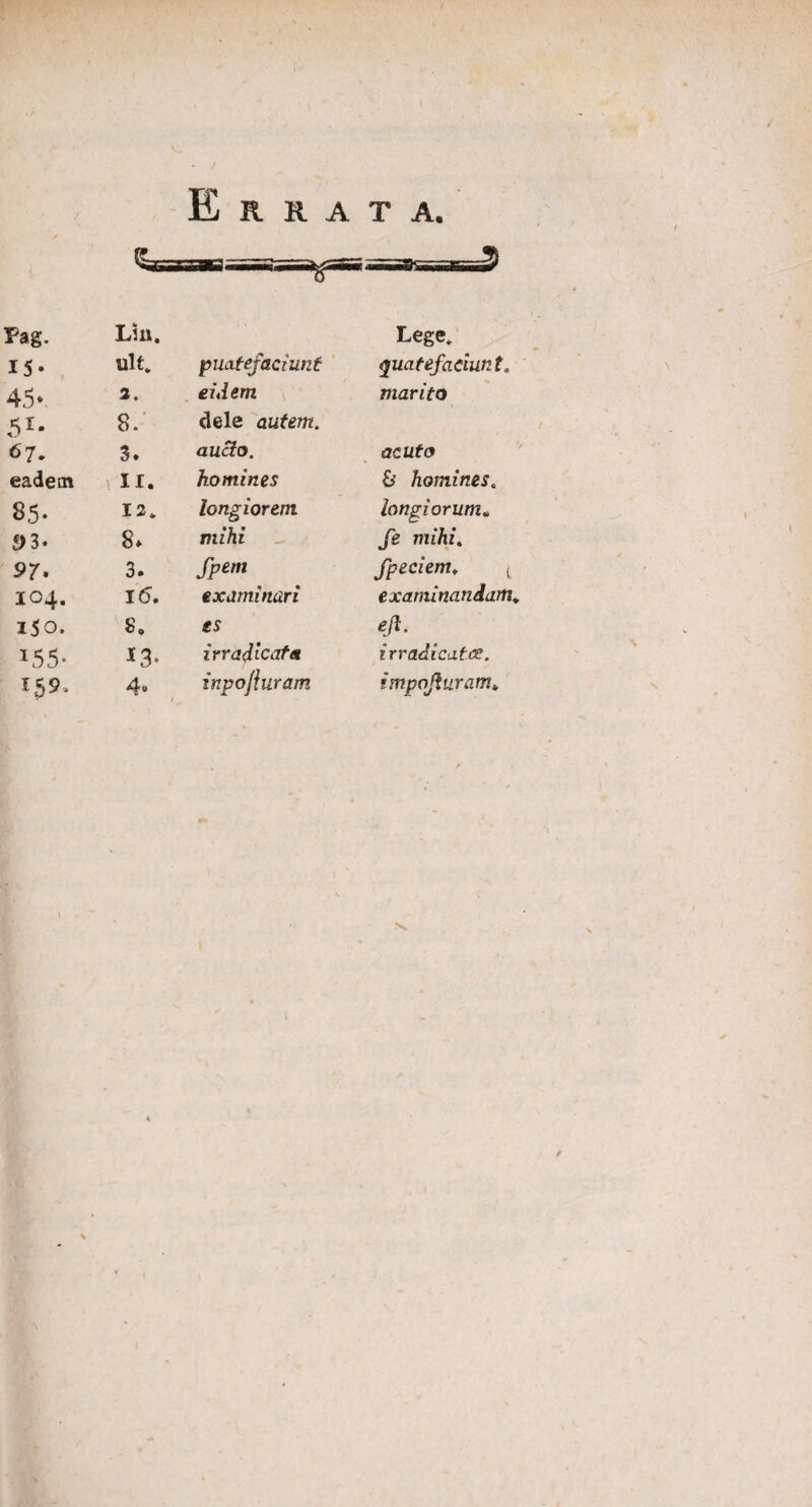/ Errata. Pag. Liu. Lege. 15- ult. quatefaciunt quatefaciunt. 45» 3. eidem marito 51- 8. dele autem. 67. 3» aucto. acuto eadem IX. homines & homines. 85- 13. longiorem longiorum„ S)3- 8. mihi fe mihi. 97. 3. fpem fpeciem, t 104. 1<5. examinari examinandam, 150. 8. es ejl. *55- *3- irradient a irradicatce. 159, 4» inpojluram impojiuram*