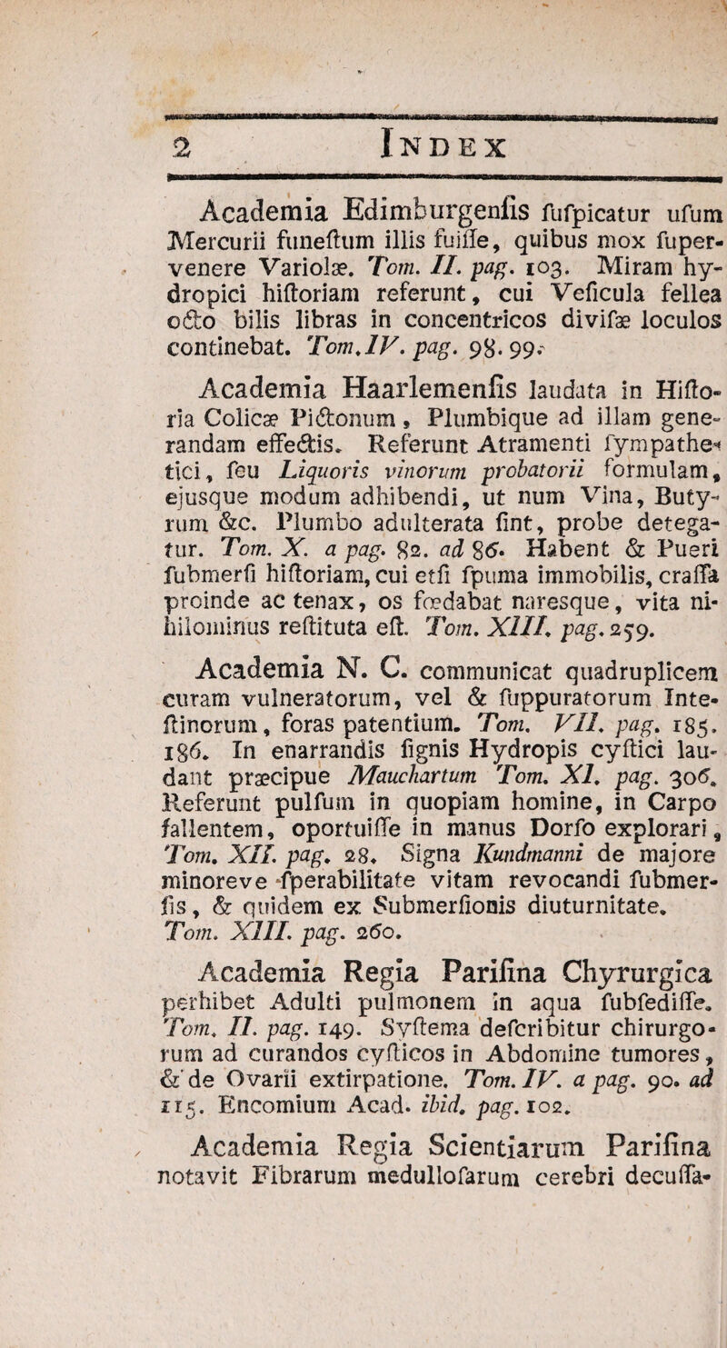 Academia Edimhurgenfis fufpicatur ufum Mercurii funeftum iliis fuiile, quibus mox fuper- veuere Variola?. Tom. II. pag. 103. Miram hy¬ dropici hiftoriam referunt, cui Veficula fellea odo bilis libras in concentricos divifae loculos continebat. Tom.IV. pag. 98.99.' Academia Haarlemenfis laudata in Hifto- ria Colicae Pi&onum, Plumbique ad illam gene» randam effe&is. Referunt Atramenti fympathe* tici, feu Liquoris vinorum probatorii formulam, ejusque modum adhibendi, ut num Vina, Buty¬ rum &c. Plumbo adulterata fint, probe detega¬ tur. Tom. X. a pag. 82. ad 8d« Habent & Pueri fubmerfi hiftoriam, cui etfi fpuma immobilis, craffa proinde ac tenax, os fodabat naresque, vita ni¬ hilominus reftituta eft. Tom. XIII. pag. 259. Academia N. C. communicat quadruplicem curam vulneratorum, vel & fuppuratorum Inte- ftinorum, foras patentium. Tom. VII. pag. 185. ig6. In enarrandis fignis Hydropis cyftici lau¬ dant praecipue Mauchartum Tom. XI. pag. 306. Referunt pulfum in quopiam homine, in Carpo fallentem, oportuifte in manus Dorfo explorari, Tom. XII. pag. 28. Signa Kundmanni de majore minore ve fperabilitate vitam revocandi fubmer¬ fi s, & quidem ex Submerfionis diuturnitate. Tom. XIII. pag. 2do. Academia Regia Pariiina Chyrurgica perhibet Adulti pulmonem in aqua fubfedifte. Tom. II. pag. 149. Syftema defcribitur chirurgo¬ rum ad curandos cyfticos in Abdomine tumores, &' de Ovarii extirpatione. Tom. IV. a pag. 90. ad 115. Encomium x4cad. ibid. pag. 102. Academia Regia Scientiarum Pariiina notavit Fibrarum medullofarum cerebri decufla*