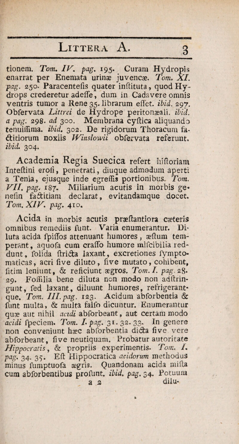 tionem. Tom. IV. pag. 195. Curam Hydropis enarrat per Enemata urinae juvencae. Tom. XI. pag. 250. Paracentefis quater inflituta, quod Hy¬ drops crederetur adelfe, dum in Cadavere omnis ventris tumor a Rene 35. librarum eftet. ibid. 297. Obfervata Littrei de Hydrope peritonaeali. ibid. a pag. 298. ad 300. Membrana cyftica aliquando tenuiflima. ibid. 302. De rigidorum Thoracum fa- ditiorum noxiis IVinslowii obfervata referunt. ibid. 304. Academia Regia Suecica refert hifloriam Xnteftini eroii, penetrati, diuque admodum aperti a Tenia, ejusque inde egreffis portionibus. Tom. VII. pag, 187. Miliarium acutis in morbis ge* nefin fadidam declarat, evitandamque docet. Tom. XIV. pag. 410. Acida in morbis acutis praeftantiora cseteris omnibus remediis funt. Varia enumerantur. Di¬ luta acida fpilTos attenuant humores , aeftum tem¬ perant, aquofa cum craflfo humore mifcibiiia red¬ dunt, folida (Irida laxant, excretiones fympto- madeas, acri five diluto, five mutato, cohibent, fitim leniunt, & reficiunt aegros. Tom. I. pag, 28. 29. Follilia bene diluta non modo non adftrin- gunt, fed laxant, diluunt humores, refrigerant- que. Tom. III.pag. 123. Acidum abforbentia & funt multa, & multa falfo dicuntur. Enumerantur quae aut nihil acidi abforbeant, aut certam modo acidi fpeciem. Tom. L pag. 31.32.33. In genere non conveniunt haec abforbentia dida five vere abforbeant, five neutiquam. Probatur autoritate Hippocratis, & propriis experimentis- Tom. L pag. 34. 35. Eft Hippocratica acidorum methodus minus fumptuofa aegris. Quandonam acida mifta cum abforbentibus profunt. ibid. pag. 34. Potuum a 2 dilu-