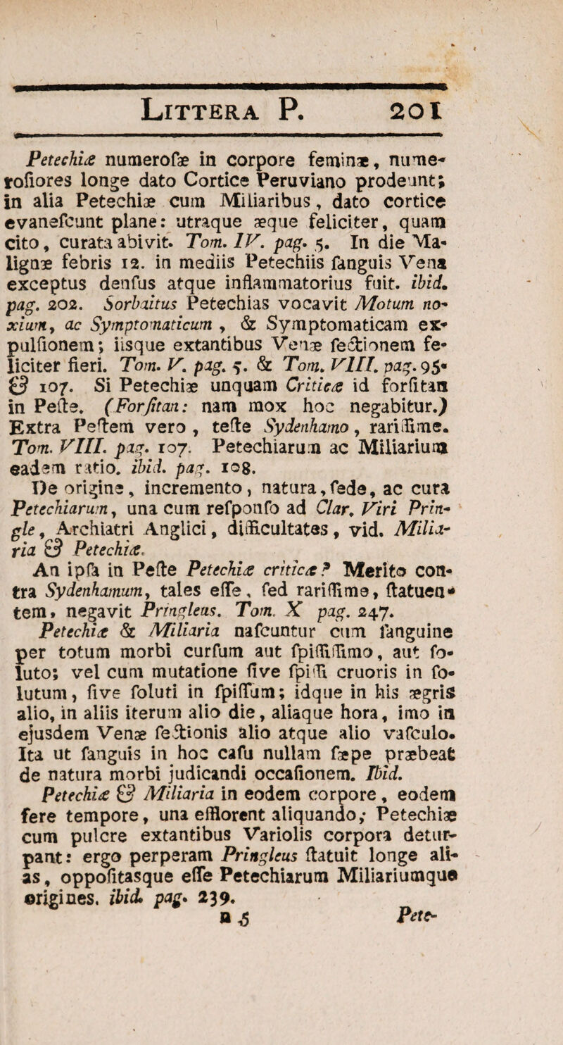 ■m PetechLe numerofae in corpore feminae, nume- rofiores longe dato Cortice Feruviano prodeunt; in alia Petechiae cum Miliaribus, dato cortice evanefount plane: utraque aeque feliciter, quam cito, curata abivit. Tom. IV. pag. 5. In die Ma¬ lignae febris 12. in mediis Petechiis fanguis Vena exceptus denfus atque inflammatorius fuit. ibid. pag. 202. Sorbaitus Petechias vocavit Motum no- xiumy ac Symptomaticum , & Symptomaticam ex* pulfionem; iisque extantibus Venae fectionem fe¬ liciter fieri. Tom. V. pag. 5. & Tom. VIII. pag. 95« & 107. Si Petechiae unquam Critica id forfltan in Pefte. (Forfitan: nam mox hoc negabitur.) Extra Peflem vero , tefle Sydenhamo, rariffime. Tom. VIII. pag. 107. Petechiarum ac Miliarium eadem ratio, ibid. pag. 108. De origine, incremento, natura,fede, ac cura Petechiarum, una cum refponfo ad Clar. Viri Prin- gle, Archiatri Angiici, difficultates , vid. Milia¬ ria £3 Petechifi, An ipfa in Pefte PetccVLs critict? Merito con¬ tra Sydenhamum, tales efle, fed rariffim3, ftatuea* tenit negavit Prrngleus. Tom. X pag. 247. Petechiae & Miliaria nafcuntur cum languine per totum morbi curfum aut fpiffiffimo, aut fo- luto; vel cum mutatione fi ve fpiffi cruoris in fo- lutum, five foluti in fpiflTum; idque in his aegris alio, in aliis iterum alio die, aliaque hora, imo in ejusdem Venae fefirionis alio atque alio vafculo. Ita ut fanguis in hoc cafu nullam fiepe praebeat de natura morbi judicandi occafionem. Ibid. Petechiae & Miliaria in eodem corpore , eodem fere tempore, una efflorent aliquando; Petechiae cum pulcre extantibus Variolis corpora detur¬ pant: ergo perperam Pringlcus ftatuit longe ali¬ as , oppofitasque efle Petechiarum Miliariumqua origines, ibid, pag, 239. O £ Pete-